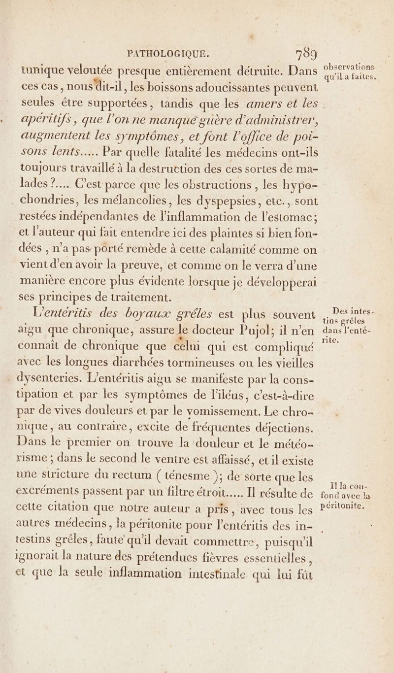 tunique veloutée presque entièrement détruite. Dans ces cas, nous’dit-il, les boissons adoucissantes peuvent observations qu'il a faites, apéritifs, que l’on ne manqué guère d’administrer, augmentent les symptômes, et font l'office de pot- sons lents... Par quelle fatalité les médecins ont-ils toujours travaillé à la destruction des ces sortes de ma- lades ?.... C'est parce que les obstructions , les hypo- chondries, les mélancolies, les dyspepsies, etc., sont restées indépendantes de l'inflammation de l’estomac; et l’auteur qui fait entendre ici des plaintes si bien fon dées , n’a pas porté remède à cette calamité comme on vient d’en avoir la preuve, et comme on le verra d’une ses principes de traitement. L'entéritis des boyaux gréles est plus souvent aigu que chronique, assure le docteur Pujol; il n’en connaît de chronique que celui qui est compliqué avec les longues diarrhées tormineuses ou les vieilles . dysenteries. L’entéritis aigu se manifeste par la cons- tipation et par les symptômes de l’iléus, c’est-à-dire par de vives douleurs et par le vomissement. Le chro- nique, au contraire, excite de fréquentes déjections. Dans le premier on trouve la ‘douleur et le météo- risme ; dans le second le ventre est affaissé, et il existe une stricture du rectum ( ténesme ); de sorte que les excréments passent par un filtre étroit. Il résulie de celte Cilation que notre auteur à pris, avec tous les autres médecins, la péritonite pour l’entéritis des in- testins grêles, faute qu'il devait commettre, puisqu'il ignorait la nature des prétendues fièvres essentielles , et que la seule inflammation intestinale qui lui fu Des intes- üns grèles dans l’enté- rite. Il la con- fond avec la péritonite.