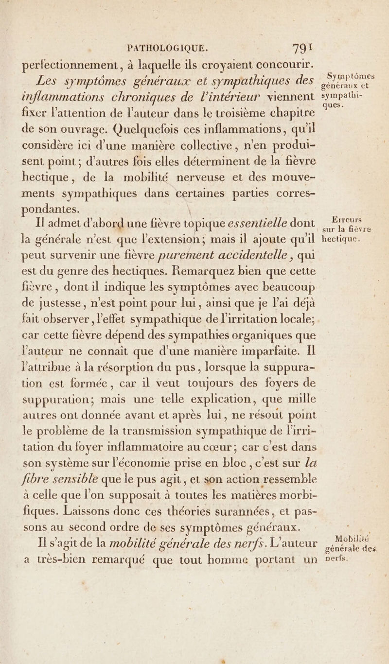 perfectionnement, à laquelle ils croyaient concourir. Les symptômes généraux et sympathiques des inflammations chroniques de l’intérieur viennent fixer l'attention de l’auteur dans le troisième chapitre de son ouvrage. Quelquefois ces inflammations, qu'il considère ici d'une manière collective, n’en produi- sent point ; d’autres fois elles déterminent de la fièvre hectique, de la mobilité nerveuse et des mouve- ments sympathiques dans certaines parties corres- ondantes. Il admet d’ abord une fièvre topique essentielle dont la générale n’est que l'extension; mais il ajoute qu'il peut survenir une fièvre purement accidentelle, qui est du genre des hectiques. Remarquez bien que cette fièvre , dont il indique les symptômes avec beaucoup de justesse, n’est point pour lui, ainsi que je l'ai déjà fait observer, l'effet sympathique de lirritation locale; car cette fièvre dépend des sympathies organiques que l’auteur ne connait que d'une manière imparfaite. Il l’attribue à la résorption du pus, lorsque la suppura- tion est formée, car il veut toujours des foyers de suppuration; mais une telle explication, que mille autres ont donnée avant et après lui, ne résout point le problème de la transmission sympathique de lirri- tation du foyer inflammatoire au cœur; car c'est dans son système sur l’économie prise en bloc, c'est sur /&amp; fibre sensible que le pus agit, et son en be ressemble à celle que l’on supposait à toutes les matières morbi- fiques. Laissons donc ces théories surannées, et pas- sons au second ordre de ses symptômes généraux. Il s’agit de la mobilité générale des nerfs. L'auteur a très-bien remarqué que tout homme portant un Symptômes généraux €t sympathi- ques. Erreurs sur la fièvre hectique. Mobilité générale des. perfs.