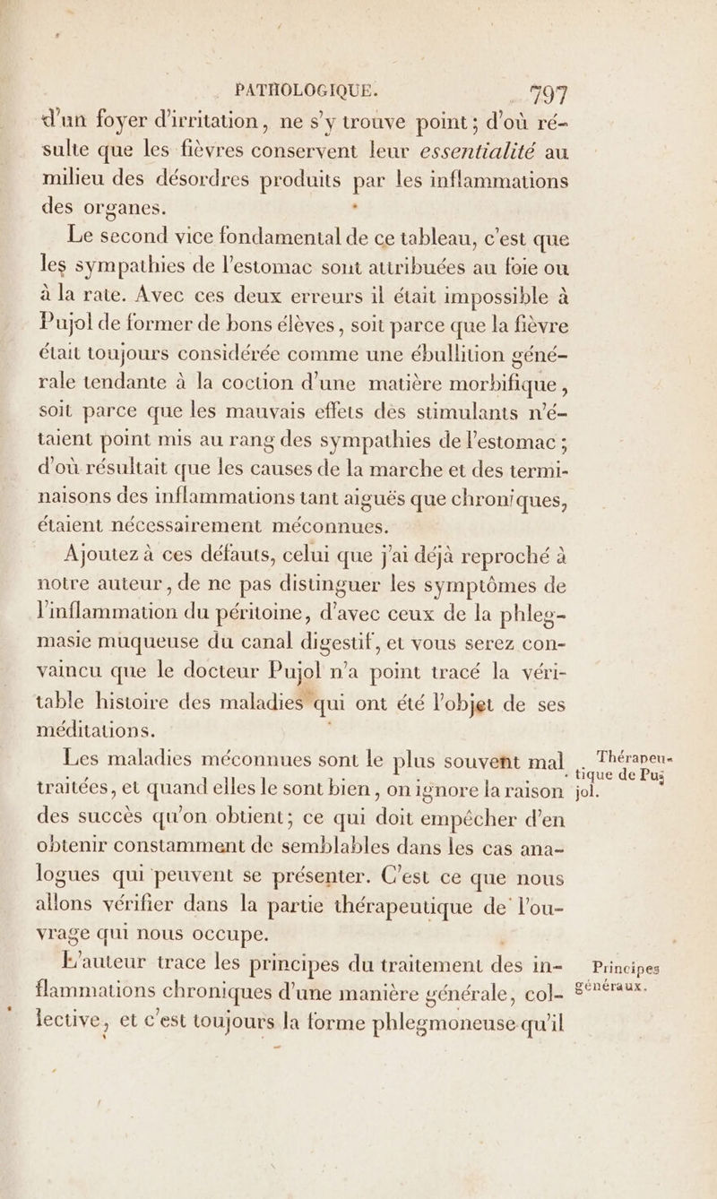 d'un foyer d'irritation, ne s'y trouve point; d’où ré- suhe que les fièvres conservent leur essentialité au milieu des désordres produits par les inflammations des organes. ‘ Le second vice fondamental de ce tableau, c'est que les sympathies de l'estomac sont attribuées au foie ou à la rate. Avec ces deux erreurs il était impossible à Pujol de former de bons élèves , soit parce que la fièvre était toujours considérée comme une ébullition géné- rale tendante à la coction d’une matière morbifique, soit parce que les mauvais effets dès stimulamis n’é- taent point mis au rang des sympathies de l'estomac ; d'où résultait que les causes de la marche et des termi- naisons des inflammations tant aiguës que chroniques, étaient nécessairement méconnues. Ajoutez à ces défauts, celui que j'ai déjà reproché à notre auteur , de ne pas distinguer les symptômes de l'inflammation du péritome, d'avec ceux de la phles- masie muqueuse du canal digestif, et vous serez con- vancu que le docteur Pujgl n'a point tracé la véri- table histoire des maladies” qui ont été l’objet de ses méditations. Les maladies méconnues sont le plus souvent mal traitées, et ni elles le sont bien, on ignore la raison des succès qu'on obüent; ce qui a empêcher d’en obtenir constamment de dans les cas ana- logues qui peuvent se présenter. C’est ce que nous Te vérifier dans la partie thérapeutique de’ l’ou- vrage qui nous occupe. le auteur trace les principes du traitement des: in flammations chroniques d'une manière générale, col- À jective, et c’est toujours la forme Hd qu'il _ Thérapeu« jol. Principes généraux.