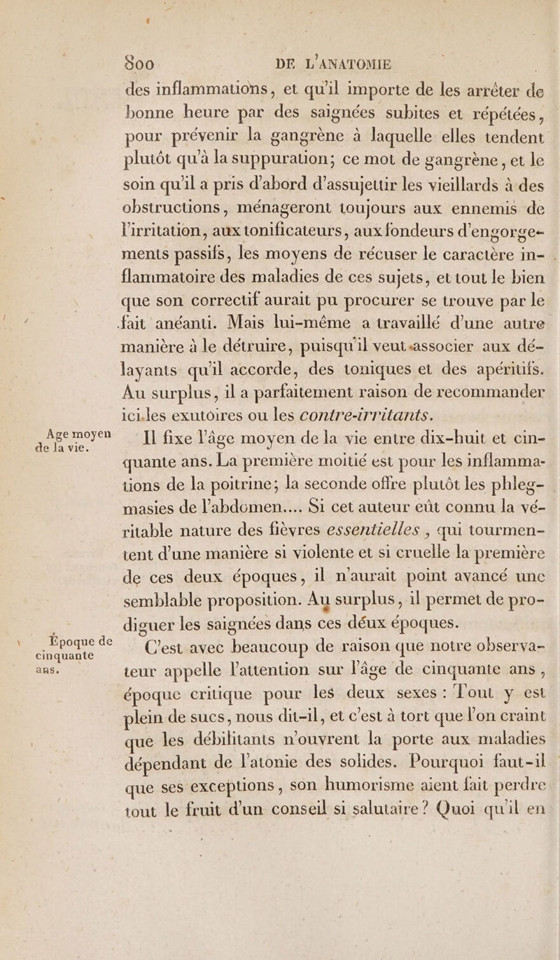 Âge moyen de la vie. F Epoque de cinquante aRS S00 DE L'ANATOMIE | des inflammatons, et qu'il importe de les arrêter de bonne heure par des saignées subites et répétées, pour prévenir la gangrène à laquelle elles tendent plutôt qu'à la suppuration; ce mot de gangrène, et le soin qu'il a pris d'abord d’assujetur les vieillards à des obstructions, ménageront toujours aux ennemis de lirritation, aux tonificateurs, aux fondeurs d’engorge- ments passifs, les moyens de récuser le caractère in- . flanmmatoire des maladies de ces sujets, et tout le bien que son correctif aurait pu procurer se trouve par le: manière à le détruire, puisqu'il veutsassocier aux dé- layants qu'il accorde, des toniques et des apériufs. Au surplus, il a parfaitement raison de recommander iciles exutoires ou les contre-irritants. Il fixe l’âge moyen de la vie entre dix-huit et cin- quante ans. La première moitié est pour les inflamma- tions de la poitrine; la seconde offre plutôt les phleg- masies de l'abdomen... Si cet auteur eût connu la vé- ritable nature des fièvres essentielles , qui tourmen- tent d’une manière si violente et si cruelle la première de ces deux époques, il n'aurait point avancé une semblable proposition. Au surplus, il permet de pro- diguer les saignées dans ces déux époques. C'est avec beaucoup de raison que notre observa- teur appelle l’auention sur l'âge de cinquante ans, époque critique pour les deux sexes : Tout y est lein de sucs, nous dit-il, et c’est à tort que l'on craint que les débilitants n'ouvrent la porte aux maladies dépendant de l’atonie des solides. Pourquoi faut-il que ses exceptions, son humorisme aient fait perdre tout le fruit d’un conseil si salutaire ? Quoi quil en