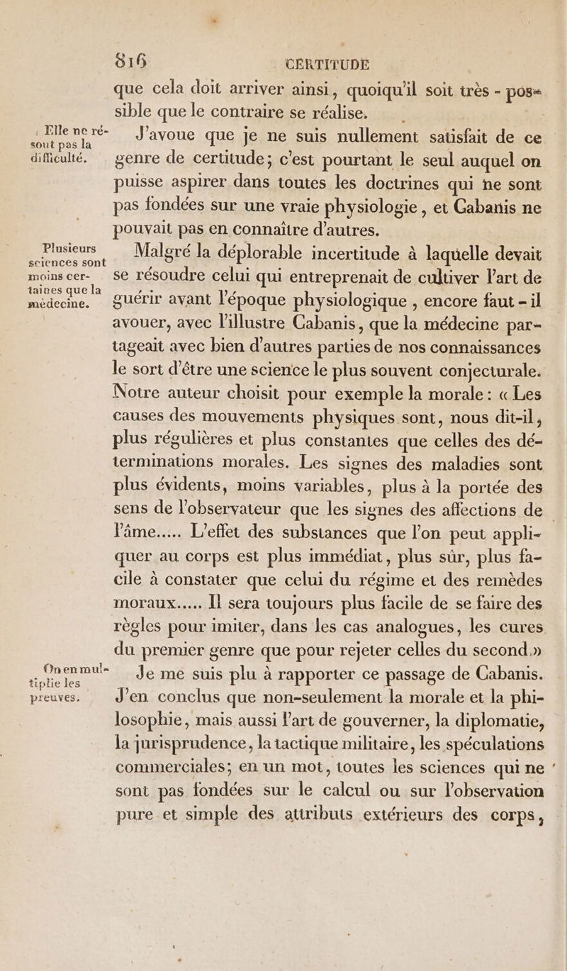 que cela doit arriver ainsi, quoiqu'il soit très - pos&lt; sible que le contraire se réalise. Fe nor J'avoue que je ne suis nullement satisfait de ce dificulté. genre de certitude; c'est pourtant le seul auquel on puisse aspirer dans toutes les doctrines qui ne sont pas fondées sur une vraie physiologie , et Cabanis ne pouvait pas en connaïñtre d’autres. Plusieurs Malgré la déplorable incertitude à laquelle devait sciences sont x s ; ; : ; moinscer- Se résoudre celui qui entreprenait de cultiver l’art de pa guérir avant l’époque physiologique , encore faut - il avouer, avec l'illustre Cabanis, que la médecine par- tageait avec bien d’autres parties de nos connaissances le sort d’être une science le plus souvent conjecturale. Notre auteur choisit pour exemple la morale : « Les causes des mouvements physiques sont, nous dit-il, plus régulières et plus constantes que celles des dé- iermimatuons morales. Les signes des maladies sont plus évidents, moins variables, plus à la portée des l'âme... L'effet des substances que l’on peut appli- quer au corps est plus immédiat, plus sûr, plus fa- cile à constater que celui du régime et des remèdes moraux... Îl sera toujours plus facile de se faire des règles pour imiter, dans les cas analogues, les cures du premier genre que pour rejeter celles du second,» ete _ Je me suis plu à rapporter ce passage de Cabanis. preuves. J'en conclus que non-seulement la morale et la phi- losophie, mais aussi l'art de gouverner, la diplomatie, la jurisprudence, la tactique militaire, les spéculations commerciales; en un mot, toutes les sciences qui ne sont pas fondées sur le calcul ou sur l'observation pure et simple des atiributs extérieurs des corps, En