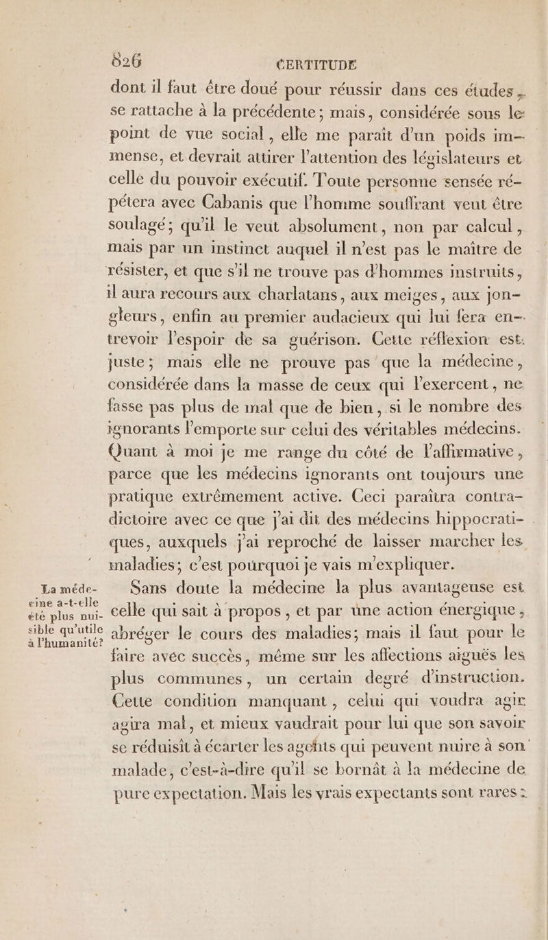 La méde- eine a-t-elle été plus nui- sible qu’utile à l'humanité? 026 CERTITUDE dont il faut être doué pour réussir dans ces études . se rattache à la précédente ; mais, considérée sous le point de vue social, elle me paraît d’un poids im mense, et devrait attirer l'attention des législateurs et celle du pouvoir exécutif. Toute personne sensée ré- pétera avec Cabanis que l’homme souflrant veut être soulagé; qu'il le veut absolument, non par calcul, mais par un instinct auquel il n’est pas le maître de il aura recours aux charlatans, aux meiges, aux jon- gleurs, enfin au premier audacieux qui lui fera en- trevoir lespoir de sa guérison. Cette réflexion est: juste; mais elle ne prouve pas que la médecine, considérée dans la masse de ceux qui lexercent, ne fasse pas plus de mal que de bien ,.si le nombre des ignorants l'emporte sur celui des véritables médecins. Quant à moi je me range du côté de l'affirmative, parce que les médecins ignorants ont toujours une pratique extrêmement active. Ceci paraïtra contra- dictoire avec ce que J'ai dit des médecins hippocratui- ques, auxquels j'ai reproché de laisser marcher les maladies; c'est pourquoi je vais n'expliquer. Sans doute la médecine la plus avantageuse est celle qui sait à propos , et par üne action énergique , abréger le cours des maladies; mais il faut pour le faire avéc succès, même sur les affections aiguës les plus communes, un certain degré d'instrucuon. Ceue condition manquant, celui qui voudra agir agira mal, et mieux vaudrait pour lui que son savoir se réduisit à écarter les agefits qui peuvent nuire à son malade, c’est-à-dire qu'il se bornât à la médecine de pure expectation. Mais les vrais expectants sont rares: