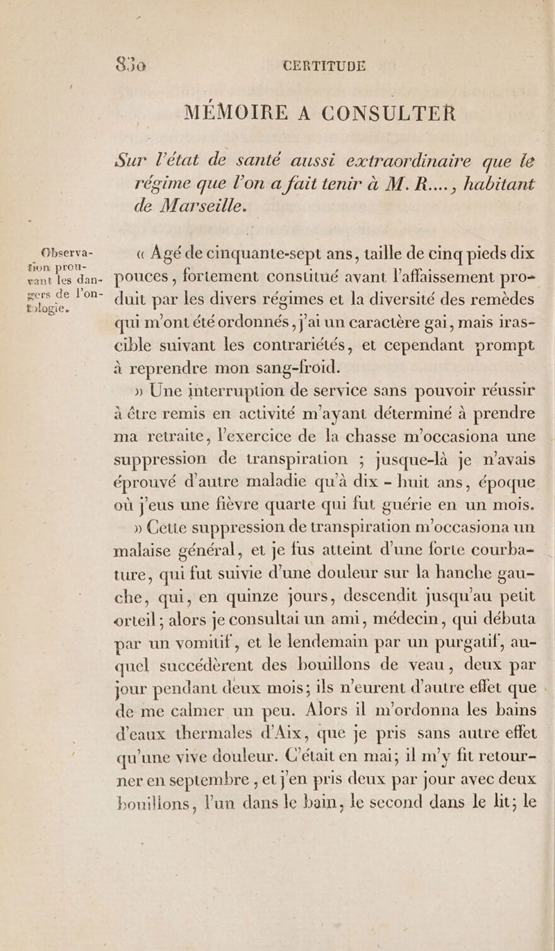 Observa- #ion prou- gant Îles dan- wers de l’on- tologie. 30 CERTITUDE MÉMOIRE A CONSULTER Sur l’état de santé aussi extraordinaire que le régime que l'on a fait tenir à M. R...., habitant de Marseille. « Agé de cmquante-sept ans, taille de cinq pieds dix pouces , fortement constitué avant l’affaissement pro= duit par les divers régimes et la diversité des remèdes qui m'ont été ordonnés, j'ai un caractère gai, mais 1ras- cible suivant les contrariétés, et cependant prompt à reprendre mon sang-froid. » Une interruption de service sans pouvoir réussir à être remis en activité m'ayant déterminé à prendre ma retraite, l'exercice de la chasse m’occasiona une suppression de transpiration ; jusque-là je n'avais éprouvé d'autre maladie qu'à dix - huit ans, époque où j'eus une fièvre quarte qui fut guérie en un mois. » Ceue suppression de transpiration nvoccasiona un malaise général, et je fus atteint d'une forte courba- ture, qui fui suivie d’une douleur sur la hanche gau- che, qui, en quinze jours, descendit jusqu'au peut orteil ; alors je consultai un ami, médecin, qui débuta par un vomitif, et le lendemain par un purgauf, au- quel succédèrent des bouillons de veau, deux par jour pendant deux mois; ils n’eurent d'autre eflet que . de me calmer un peu. Alors il m'ordonna les bains d'eaux thermales d'Aix, que je pris sans autre effet qu'une vive douleur. C'était en mai; il my fit retour- ner en septembre , et jen pris deux par jour avec deux bouillons, l'un dans le bain, le second dans le lit; le