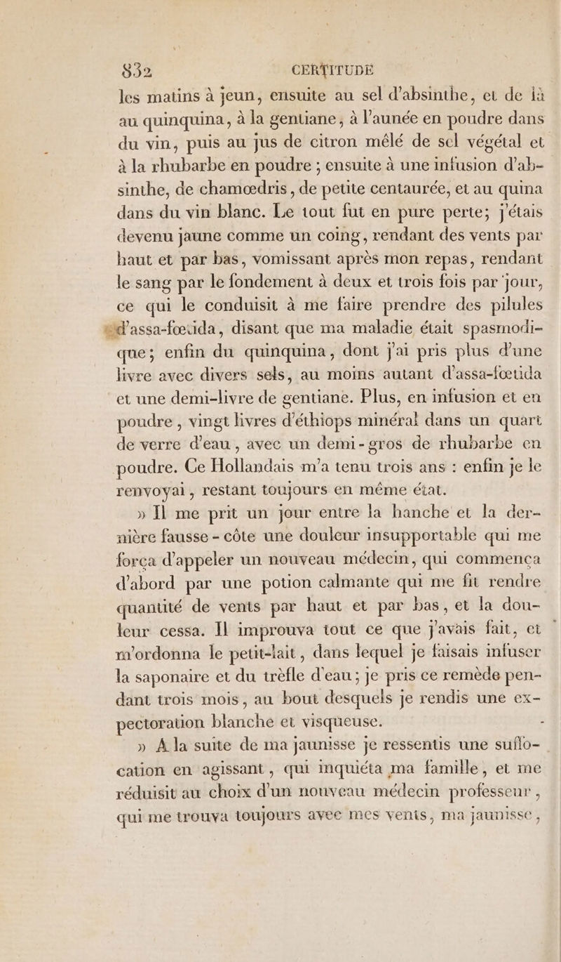 les matins à jeun, ensuite au sel d’absinibe, et de ià au quinquina, à la gentiane ; à l’aunée en die dans du vin, puis au jus de citron mélé de sel végétal et à la Halte en poudre ; ensuite à une infusion d’ab- sinthe, de chamoædris , de petite centaurée, et au quina dans du vin blanc. Le tout fut en pure perte; j'étais devenu jaune comme un coing, rendant des vents par baut et par bas, vomissant après mon repas, rendant le sang par le fondement à deux et trois fois par jour, ce qui le conduisit à me faire prendre des pilules td’assa-fœuida, disant que ma maladie était spasmodi- que; enfin du quinquina, dont j'ai pris plus d’une livre avec divers sels, au moins autant d'assa-fœtida et une demi-livre de gentiane. Plus, en infusion et en poudre , vingt livres d’éthiops minéral dans un quart de verre d’eau , avec un demi-gros de rhubarbe en poudre. Ce Hollandais m'a tenu trois ans : enfin je le renvoyai, restant toujours en même état. » Il me prit un jour entre la hanche et la der- nière fausse - côte une douleur insupportable qui me força d'appeler un nouveau médecin, qui commença d'abord par une potion calmante qui me fit rendre quantité de vents par haut et par bas, et la dou- leur cessa. Il improuva tout ce que javais fait, et m'ordonna le petit-lait, dans lequel ] je faisais sfr la saponaire et du trèfle d'eau; je pris ce remède pen- dant trois mois, au bout desquels je rendis une ex- pectoration blanche et visqueuse. : » À la suite de ma jaunisse je ressentis une suflo- cation en agissant, qui mquiéta ma famille, et me réduisit au choix d'un nouveau médecin professeur , qui me {rouva toujours avec mes venis, ma jaunisse ,