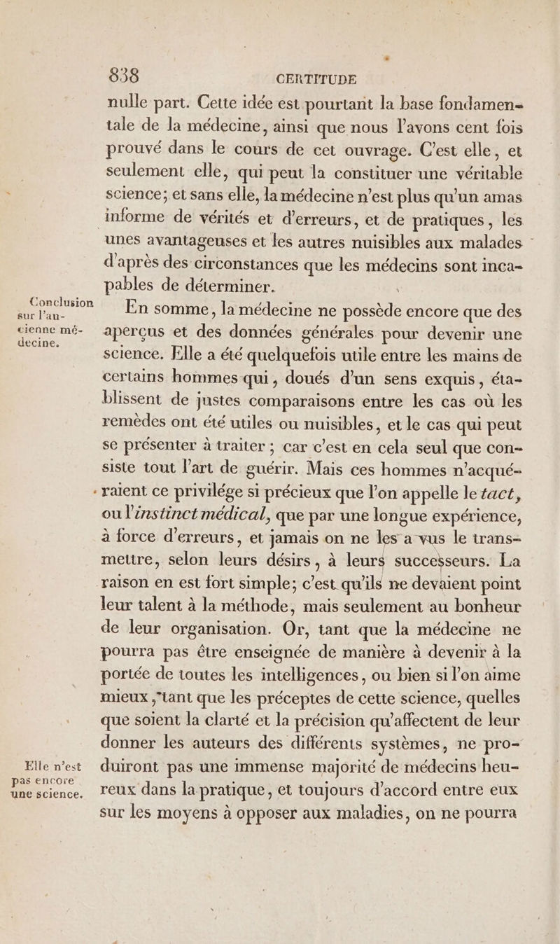 nulle part. Cette idée est pourtant la base fondamen- tale de la médecine, ainsi que nous l'avons cent fois prouvé dans le cours de cet ouvrage. C’est elle, et seulement elle, qui peut la constituer une véritable science; et sans elle, lamédecine n’est plus qu'un amas informe de vérités et d'erreurs, et de pratiques , les unes avantageuses et les autres nuisibles aux malades : d'après des circonstances que les médecins sont inca- pables de déterminer. nor En somme, la médecine ne possède encore que des none mé- aperçus et des données générales pour devenir une science. Elle a été quelquefois utile entre les mains de cerlains hommes qui, doués d'un sens exquis, éta- blissent de justes comparaisons entre les cas où les remèdes ont été utiles ou nuisibles, et le cas qui peut se présenter à traiter ; car c’est en cela seul que con- siste tout l’art de guérir. Mais ces hommes n’acqué- ralent ce privilége si précieux que l’on appelle le #act, ou l'instinct médical, que par une longue expérience, à force d'erreurs, et jamais on ne les a vus le trans- mettre, selon leurs désirs , à leurs successeurs. La raison en est fort simple; c’est qu'ils ne devaient point leur talent à la méthode, mais seulement au bonheur de leur organisation. Or, tant que la médecine ne pourra pas être enseignée de manière à devenir à la portée de toutes les intelligences, ou bien si l’on aime mieux tant que les précepies de cette science, quelles que soient la clarté et la précision qu’affectent de leur donner les auteurs des différents systèmes, ne pro- Ellen’est duiront pas une immense majorité de médecins heu- Une science, reux dans la pratique, et toujours d’accord entre eux sur les moyens à opposer aux maladies, on ne pourra