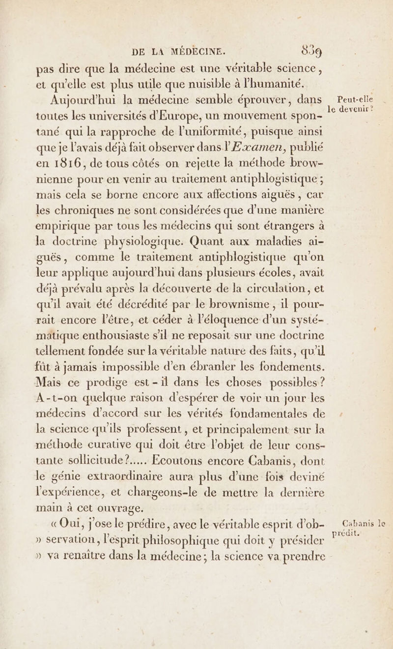 pas dire que la médecine est une véritable science, et qu'elle est plus utile que nuisible à l'humanité. Aujourd’hui la médecine semble éprouver, dans toutes les universités d'Europe, un mouvement spon- tané qui la rapproche de l’uniformité, puisque ainsi que je l'avais déjà fait observer dans l'£xamen, publié en 1816, de tous côtés on rejette la méthode brow- nienne pour en venir au traitement antiphlogistique ; ; mais cela se borne encore aux affections aiguës, car les chroniques ne sont considérées que d’une manière empirique par tous les médecins qui sont étrangers à la doctrine physiologique. Quant aux maladies ai- guës, comme le traitement antiphlogistique qu'on leur applique aujourd'hui dans plusieurs écoles, avait déjà prévalu après la découverte de la circulauon, et qu'il avait été décrédité par le brownisme , il pour- matique enthousiaste s'il ne reposait sur une doctrine tellement fondée sur la véritable nature des faits, qu'il fût à jamais impossible d'en ébranler les fondements. Mais ce prodige est-il dans les choses possibles ? A-t-on quelque raison d’ espérer de voir un jour les médecins d'accord sur les vérités fondamentales de la science qu'ils professent , et principalement sur la méthode curative qui doit être l’objet de leur cons- tante sollicitude?.... Ecoutons encore Cabanis, dont le génie extraordinaire aura plus d’une fois deviné l'expérience, et chargeons-le de mettre la dernière main à Cet ouvrage. «Oui, j'ose le prédire, avec le véritable esprit d’ob- » servation, l'esprit philosophique qui doit y présider » va renaître dans la médecine; la science va prendre Peut-elle le devenir? Cabanis le prédit.