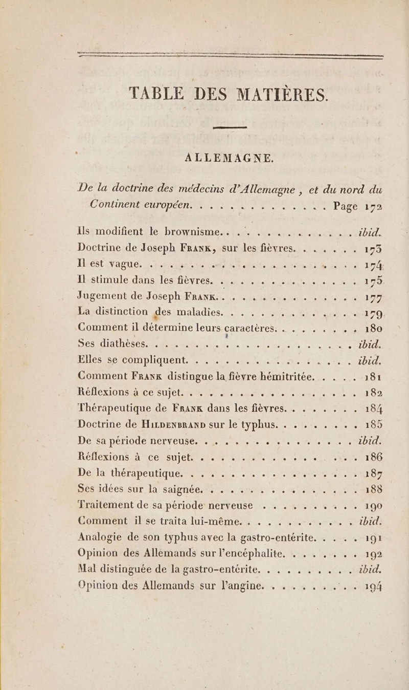 TABLE DES MATIÈRES. ALLEMAGNE. De la doctrine des médecins d'Allemagne , et du nord du C'ONUNCNMRERPODÉCNEN SE NES SEA IT Page 172 Isémodifentste brownismedstes 4.4 te LRzP1d: Doctrine de Joseph Frank, sur les fièvres. . . . . . . 173 Hest vague 1431244220 PR Re one Te Et M RATE Il stimule dans les fièvres. . . . . RO RER PR PELLE Jugement de Joseph FRANE à UM NU EN ME 197 La distinction des maladies. TERRE 7 17 Comment il détermine leurs caractères. . . . . . . +. 180 Ses diathèses. . . . . .. : $ à sn Nip Ent Un de Sale ADI Bis Sp COmOliqUuent Et MES TES Her SE ED Let Comment Franx distingue la fièvre hémitritée. . . . . 181 Ré ON ST CE SU CLR ALIM UNE Aer Le 0 82 Thérapeutique de Frank dans les fièvres. . . . . . . . 184 Doctrine de Hirpensranp sur le typhus. . . . . . . . . 185 Dés nériode nerveuse. hu. 24.6 bd RÉFÉXIONS ER ACÉMQU] CR RAR LR EI TS AE TO De la théTApEULIqUE M M0, 22 7: AIS PE Cr Désidées:sur R'saipnéerts rm 0 DRE E ESOp Sraitement de sa période nerveuse :. + .%1% % + * - . 100 Comment il se traita lui-même. . . . . . .. . . . , ibid. Analogie de son typhus avec la gastro-entérite. . . . . 191 Opinion des Allemands sur l’encéphalite, . . . . . . . 192 Mal distinguée de la gastro-entérite. . . . . . . . . . 1bid. Opinion des Allemands sur langine. . . . . . . .. . 194