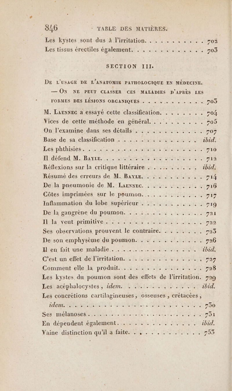 Les”kystes sont. dus 4 lirtitation. ./+ 4 +. + +002 No Les tissus érectiles également nt, 0e EN uno SECTION Ill. DE L'USAGE DE L’ANATOMIE PATHOLOGIQUE EN MÉDECINE. — ON NE PEUT CLASSER CES MALADIES D'APRÈS LES FORMES DES LÉSIONS ORGANIQUES . « « +. » « «+ + « + 709 M. LAENNEG a essayé cette classification. . . . . . . . 704 Vices de cette méthode en général. . .. . . . . . . #05 On l’examine dans ses détails . : . . . . . . . . : . 707 Dase de.-sa! classification 12 en am 2 RE Les phthisiésst RS ne Pons SU RIRE TES Hldéfend M., BAYER re de AO A 2 AT Réflexions sur la critique littéraire « . ... . . . . . ibid, Résumé des erreurs de M. BayLe. . : . . . . . . . . 714 De la pneumonie de M. Larxwec. . . . . . . . . . . 716 Côtes imprimées sur le poumon. . ... . . . ... v19 Inflammation du lobe supérieur . . . . . . . . . . . 719 Déla-vanrrèene du poumon. % 4 hoc |: 4100: 20701 Ita veut:pritiuvesiitie ONenS Annie ein Ses observations prouvent le contraire. . . . . . . . #23 De son emphysème du poumon. . . . . . . . . . . . 726 Lferr fait-une maladies... 600002 NON SE DR C'est. un eftet/delirritationse D. Lessons 203 VON rar Comment elle la produit. . . . . . . . . . . . . . . 728 Les kystes du poumon sont des effets de l'irritation. #29 Pesbacéphalocystes 5 idem Lis nano FAP ab, Les concrétions cartilagineuses, osseuses , crétacées, HN MS SNNNOEC ER LHUUMENE., LONISS0 RUE ESS SES AE LANDES MMS Le à ete voa o + à dome à 0 + HORS PAT En dépendent également... . . . . . . . . . . . . ibid. Vaïine distinction qu'ilmfate ag 27. LOIR, 5703