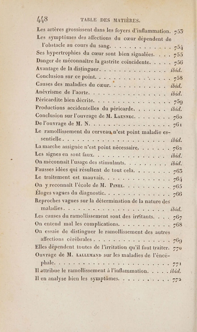 Les artères grossissent dans les foyers d’inflammation. 795 Les symptômes des affections du cœur dépendent de Pobstacle au/cours usa, MERE 794 Ses hypertrophies du cœur sont bien signalées. . . . 755 Danger de méconnaître la gastrite coïncidente. . . . . 756 Avantage de la distinguer: +. 245 + ibid Conclusions enoint enr RER LEE ER 758 Causes des maladies du cœur. . NOTICE AnévrismeMedAorte,. 2 CESSE 9 Do ARE Péricardite bien décrite. . . . . OS 2 RE PO Productions accidentelles du eds SOS S D PT OT Conclusion sur l’ouvrage de M. LAENNEC. . . . . . . . 760 Del'ouvrage; de MEN SAT RM RAR A Let 501 Le ramollissement du cerveau, n’est point maladie es- Séntielle... ss re er ar Po ENTRE 7 . La marche assignée n’est point nécessaire. . . . . . . 762 Les signes en sont faux. . st SON PRET DT On méconnaît l’usage des stimulants. . . . . : . . . cbid. Fausses idées qui résultent de tout cela. . . . . . . . #63 Le traitement est mauvais. . . ...... ....,.. 764 On yreconnaït l’école de M. Pixer. . . . . . . . . . 765 Éloges vagues du diagnostic. . . . . . : .. ., ... 766 Reproches vagues sur la détermination de É nature des mMAladiICs Treo. eee Pate RARES ne 7 Les causes du ramollissement sont des irritants. . . . 6» On entend mal les complications. . . . . SCO On essaie de distinguer le leonent de autres affections cérébrales . . . : .. . . .. AR EOO Elles dépendent toutes de l’irritation qu il fat traiter. #70 Ouvrage de M. LarcemanD sur les maladies de l’éncé- DORE se LR St RUE ANR er) Il attribue le ramollissement à l’inflammation. . . . . rbid.