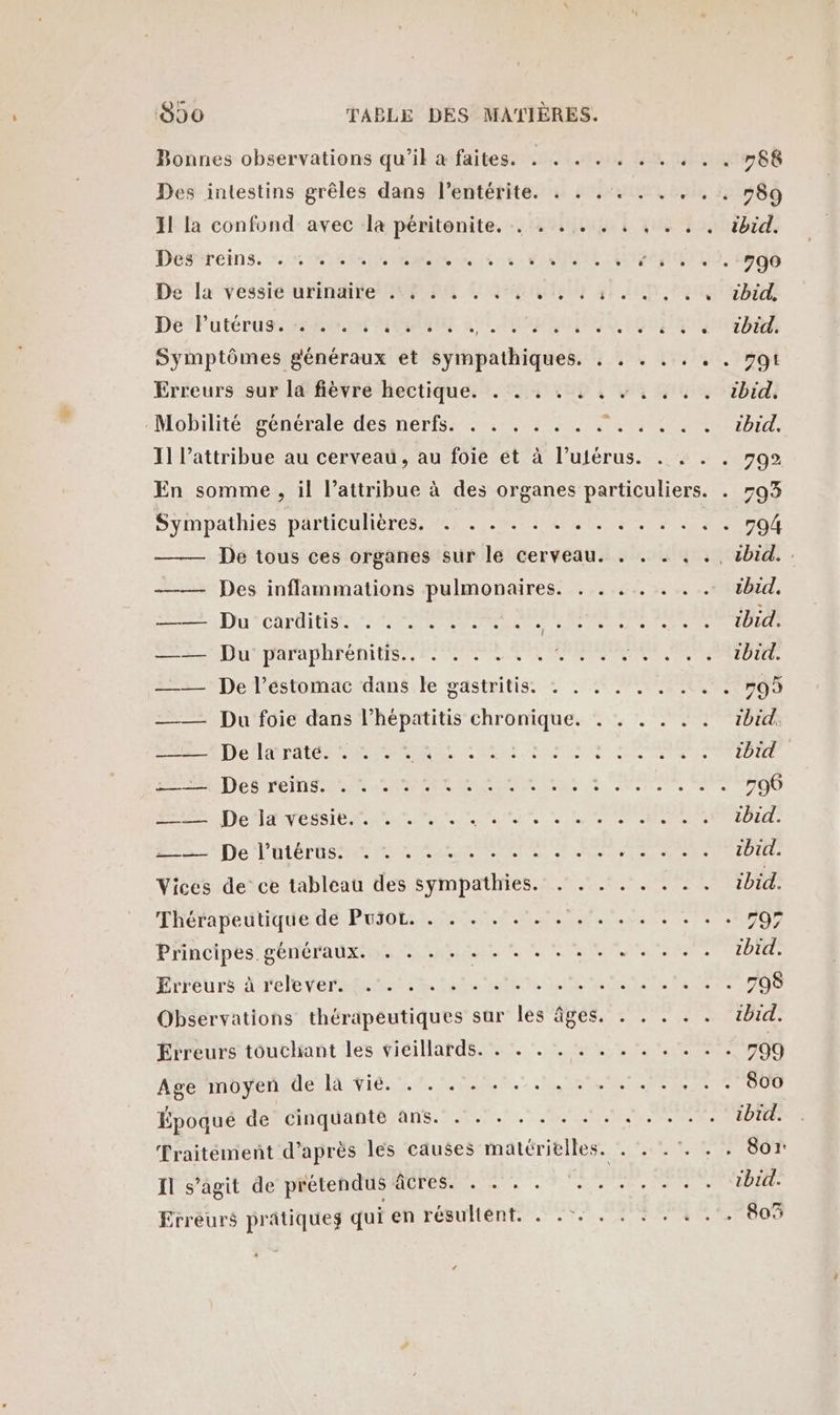 Bonnes observations qu’il à faites. . . . . Des intestins grêles dans l’entérite. . . . 1 la confond avec la péritonite. . . . . . Péerireins. 1: MR NME At 1 CARS De la vessié urinaire 209 D U ts 6 4 De *Putéruas eue UMR GUINEA Symptômes généraux et sympathiques. . Erreurs sur la fièvre hectique. . . . . . . Mobilité générale des nerfs. . . . . . . . Sympathies particulières. . . . . . . . . —— Des inflammations pulmonaires. . . DU CATOIUSE LS EM MARS re —— Du:päaraphrénitis,, LR —— De l’estomac dans le gastritis. : . . =— Du foie dans l’hépatitis chronique. . A D'OLONNE eut ans D LC SP PETITS da AL SN tas € D LATEST EE CLR ES Ru Ne ALTO MR MEET EE Vices de ce tableau des sympathies. . . . Thérapeutique de Puso. . . . . . . . . . Principes généraux. . . . + + + + + + + + Erreurs à relever. .'. . . . Observations thérapeutiques sur les âges. Erreurs touchant les vieillards. . . . . . . Age moyen de la vié. . . . . + . .. Époqué de cinquante ans. . . . . . . . Il s’agit de prétendus âcres. . . . . Erreurs prâtiqueg qui en résultent. . HENLER SE +. + + 989 « 1220tbid. s 4.1. 1406 CS a BUÉ à % rbtds 01.190 HESSTIDEU RU BTE, Mel TS + -+ 994 L'art Cibil Ne ibid, je SOEUR PAM AMIDUE 90 NOTES FR MONRIDITE RP QU RE AIT: PRIVtU: : ibid. ss PRO ze ibid. AR arte : ibid. + + + 799 ; 800 ibid. . . Soi: ; ibid. . 803