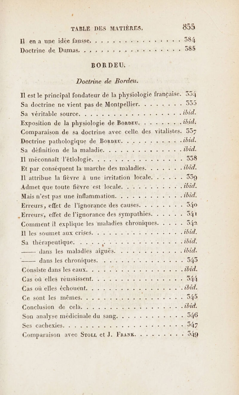 El en a une idée fausse. . . . . . + dti she rr DS Dactrine.de Dumas M Li, Atout sb lips:288 BORDEU. - Doctrine de Bordeu. Il est le principal fondateur de la physiologie française. 554 Sa doctrine ne vient pas de Montpellier. | SE Sakvériable source LP EE nec 1bid. Exposition de la physiologie de BonDEu. . . .- . + . . ibid. Comparaison de sa doctrine avec celle des vitalistes. 537 Doctrine pathologique de Borpeu. . . . . . . . + . . ibid. Sa définition de la maladie. . . . . . . . ne ibid. IL meconnait l’étiologie RSR PS CS Ro GA Et par conséquent la marche des maladies. . . . . . .1bid. Il attribue la fièvre à une irritation locale. . . . . . 339 Admet que toute fièvre est locale. . . . . . . ON TUEtEe . Mais n’est pas une inflammation. . . . . . . . . . . . tbid. Erreurs , effet de l’ignorance des causes. . . . . . . . 040 _Erreurs, effet de l'ignorance des sympathies. . . . . . 541 Comment il explique les maladies chroniques. . . . . 542 Il les soumet aux crises... ‘. A ee 2 Lette EVE Sa thérapeutique: ! ! : -.. .... . us DT dans es MAIS TOUS EE CR ibid. dans IeSChTDNIQUES CRE AA à 2 LOnuststeidans 6 CAUSE ee ei red DIT Cas onelles TENSSIESONT. CU CL ele ele een RE Du El CAS OU Cle ÉCOUTER RE A ibid. Ce:sOont lee MEME ile SAP EE CRUE JS SU 545 ChnclUS IUT CORRE EP le TL PTE Son analyse médicinale du sang. . . . + . . . + .- . . 546 Sen caC HE 08 ee CR RE. . PR PTT PRET 547 Comparaison avec Srozr et J. FRANK. . - + - . hide LE