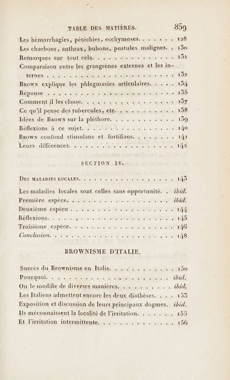 ‘Les hémorrhagies, pétéchies, ecchymoses. . . . + . . 128 Les charbons, anthrax, bubons, pustules malignes. . 130 Remarques sur tout cela. . , . : 4. . . . . . « . . 191 Comparaison entre les grangrènes externes et les in- ternes +.) Ein ab ile ve NatHios fl OP Browx explique les phlegmasies articulaires. .: . . . 154 Bénonseñser à Le NN GE Comment il les classe. . . . . . 4... + +. + + +. r97 Ce qu’il pense des tuberculessi etant, ni stsndity ni 148 Idées de Browx sur la pléthore. . . . . . . . . . . . 199 Réflexions ace (sujet AUTRE, ie à . 140 Browx confond stimulans et He RE TÉCRRS FR TUE Let dérÉn es Nes NRC SECTION I. DES MALADIES LOCALES ECS EN -CN'NUR ME QU LU ALUER Les maladies locales sont celles sans opportunité. . rbid. Prénuèéreresnécen Tes... à. ve auee dé où see TEE SEE HRbxiemestspécens 6m ioenrée ARRET IMMAeT Roflexionst: 3 :J50 ct. ORGRMOERU AR onnen sas Tidisième zespéce pe, she, mali soit it Gonclislors SEM VE OURS PRIS NON BROWNISME D'ITALIE. Succès du Brownisme.en Halie. snisstt 41.04 055150 Raufquoi se RE LR Et ae 42: LB: On le modifie de diverses manières. . . . . . . .. . ibid. Les Italiens admettent encore les deux diathèses. . . . 153 Exposition et discussion de leurs principaux dogmes. vbid. Hs méconnaissent la localité de l’irritation. . . . . a 39% Et. l’irritation intermittente. 5. terne 1 ù 4 29@