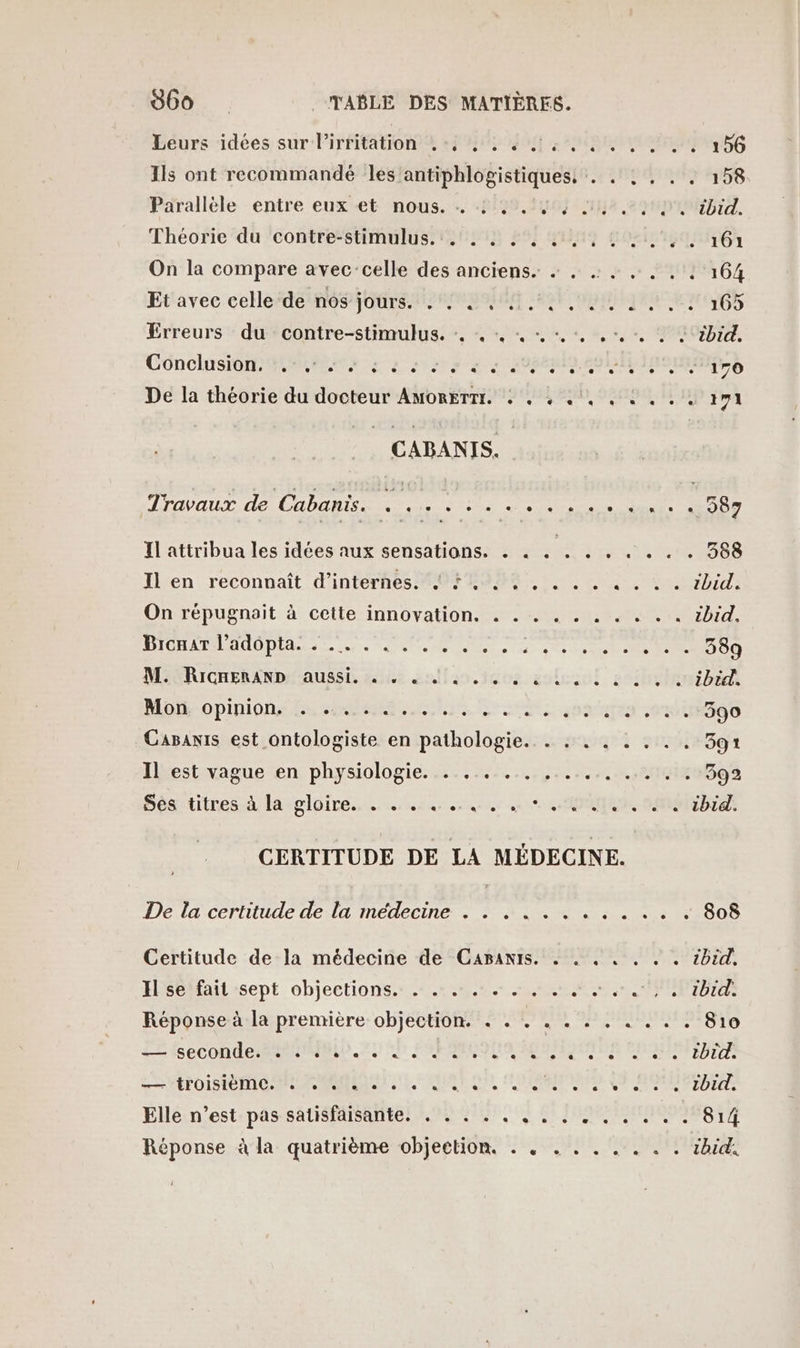 Leurs idées sur lirritation ..4 , : 4 4... .. .….. 156 Ils ont recommandé les'antiphlogistiques, . . : . . . 158 Pärallèle entre eux et nous. . 599,140; ile em bid. Théorie du contre-stimulus. . . . . SARA LOIS IEEE On la compare avec:celle des anciens. + . . . . . . : 164 Et'avec celleide nos jours. #2 0 oi Lu 165 Erreurs : du : contre-stimulus. :, :. «+. -. +... %bid. Conclusion eme es soso à 08e SD IISER Se De la théorie du docteur Amorermr. : . : .', . à . .. 171 CABANTIS. Travaux de Cabanis. . .. . . .. ss podrr stnts SÉODT Il attribua les idées aux sensations. . . . . . . . . . . 588 Ilen reconnaît d’internes M0F 06, , . à. à. ébid. On répugnait à cette innovation. . . . . . . . « .. ibid. À HD QE NE LL CO FOTO RP A 1 A 2 7 70009 M. RicneranD aussi. . . . Se . . . colscoi. 2e ibid. HO OPINION ES SRE ARR, ES one om 990 Capanis est ontologiste en pathologie... : . . . . .. 391 Ilrestivague en, physiologie es 4 AA RAR ee 992 Sésstitres- à lasgloire...n.2ar cs an RQ SEBT CERTITUDE DE LA MÉDECINE. De la certitude de la médecine . . . . . .. des ES AOD Certitude de la médecine de GCapBAniIs. « . . « . . . 2bid, Il se fait sept objections. . . . . . . . . ARMATURES Réponse à la première objection. . . . D mers 810 iseconde Mai).7; 4h EEE MEONDALS RTE LR MTOISIO NC PNA UE FAURE ON, FORGES 9 RE Elle n’est pas satisfaisante. . . . . . à DNS UT 814 Réponse à la quatrième objection. . . . . . . . . . ibid!