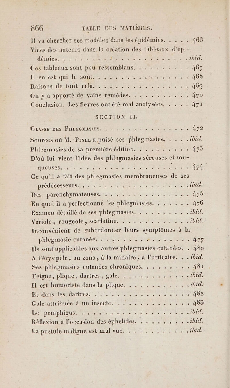 Il va chercher ses modèles dans les épidémies. . . . . 466 Vices des auteurs dans la création des tableaux d'épi- Hémiess es ae PRES Er ATP AT: Ces tableaux sont peu ressemblans. . . . . . . . . . 467 Il'enest-qui le SON Fee OS Raisons de tout cé. Pt @i ue PU, 74609 On y a apporté de vains remèdes. . : . .. . . . : . 470 Conclusion. Les fièvres ont été mal analysées. . . . 471 SECTION IA. CLASSE DÉSÉPHÉECOMASIESS RON NE M eme) 1. Ans Sources où M. Pmez a puisé ses phlegmasies. . . . . ibid. Phlegmasies de sa première édition. . . . . . . . . . 479 D'où lui vient l’idée des phlegmasies séreuses et mu- HUEUSESS 2/00 0 OP PNNNN VARIE PMR FERA Ce qu'il a fait des phlegmasies membraneuses de ses Dredetes CUS «2e NE Der MS RTE TUE Désparenchymatenses-tsi, 2,2, 20742 1/0 ME Re D En quoi il a perfectionné les phlegmasies. . . . . . . 456 Examen détaillé de ses phlegmasies. . . . . . . . . . ibid. Variole , rougeole , scarlatine. . . . . .. . . . . . .ibid. Inconvénient de subordonner leurs symptômes à la phlegmasie cutanée. . . .. . . . . +. . . . . . . 479 Ils sont applicables aux autres phlegmasies cutanées. . 480 À l’érysipèle, au zona, à la miliaire ; à lurticaire. . . HATCE Ses phlegmasies cutanées chroniques. . . . . . . . . 481 HéPnesplique dirites cale ne. CO Di IL est humoriste dans la plique. . . . . . . . . . . .ibid. PUR AUATIFES 2 SR PS M PRO ERMTeS Cale attribüueemaun insecte. 7 TE MR 0 Eee Re. UE I ei ee a IE Réflexion à l’occasion des éphélides. . . . . . . . . .ibid. La pustule maligne est TAN URL en, ACT Een