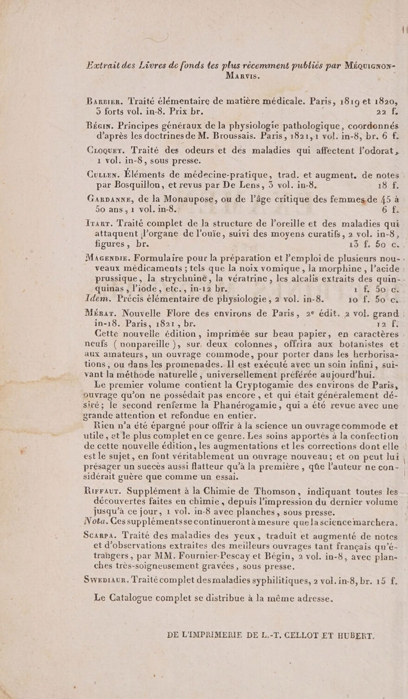 Extrait des Livres de fonds les plus récemment publiés par Méquiexow- Manvis. | Barnier. Traité élémentaire de matière médicale. Paris, 1819 et 1820, 5 forts vol. in-8. Prix br. 4 22 f Béan. Principes généraux de la physiologie pathologique, coordonnés d’après les doctrines de M. Broussais. Paris , 1821,1 vol. in-8, br. 6 f. Croquer. Traité des odeurs et des maladies qui affectent lodorat , 1 vol. in-8, sous presse. Cuezex. Éléments de médecine-pratique, trad. et augment. de notes par Bosquillon, et revus par De Lens, 3 vol. in-8, VE PE Garpanxe, de la Monaupose, ou de l’âge critique des femmesde 45 à 5o ans, 1 vol. in-8. 6 f. Tranr. Traité complet de la structure de loreille et des maladies qui attaquent l'organe de l'ouïe, suivi des moyens curatifs, 2 vol. in-8, quinas , l’iode, etc., in-12 br. 12f. Soi &amp; Idem. Précis élémentaire de physiologie , 2 vol. in-8. 10 f. 50°ci in-18. Paris, 1821, br. EE neufs ( nonpareille ), sur. deux coionnes, offrira aux botanistes et aux amateurs, un ouvrage commode, pour porter dans les herborisa- tions, ou dans les promenades. Il est exécuté avec un soin infini, sui- vant la méthode naturelle , universellement préférée aujourd’hui. Le premier volume contient la Cryptogamie des environs de Paris, ouvrage qu’on ne possédait pas encore , et qui était généralement dé- siré; le second renferme la Phanérogamie, qui a été revue avec une grande attention et refondue en entier. Rien n’a été épargné pour offrir à la science un ouvrage commode et utile , et le plus complet en ce genre. Les soins apportés à la confection de cette nouvelle édition, les augmentations et les corrections dont elle est le sujet, en font véritablement un ouvrage nouveau; et on peut lui présager un succès aussi flatteur qu’à la première , qûe l’auteur ne con- sidérait guère que comme un essai. Rirraur. Supplément à la Chimie de Thomson, indiquant toutes les découvertes faites en chimie , depuis l'impression du dernier volume jusqu’à ce jour, 1 vol. in-8 avec planches, sous presse. Nota. Ces supplémentsse continueront à mesure que lasciencemarchera. Scarpa. Traité des maladies des yeux, traduit et augmenté de notes et d'observations extraites des meileurs ouvrages tant français qu’é- trangers , par MM. Fournier-Pescay et Bégin, 2 vol. in-8, avec plan- ches très-soigneusement gravées, sous presse. Swepraur. Traité complet desmaladies syphilitiques, 2 vol. in-8, br. 15 f. Le Catalogue complet se distribue à la même adresse. DE L'IMPRIMERIE DE L.-T. CELLOT ET HUBERT.