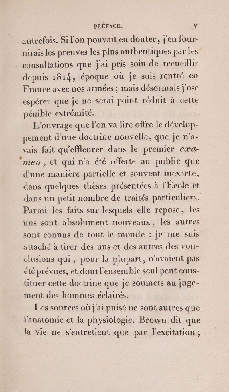 autrefois. Si l'on pouvait en douter, j'en four- nirais les preuves les plus authentiques par les consultations que j'ai pris soin de recueillir depuis 1814, époque où je suis rentré en France avec nos armées ; mais désormais j ose espérer que je ne serai point réduit à cette pénible extrémité. - L'ouvrage que l’on va lire offre le dévelop- pement d'une doctrine nouvelle, que je n'a-. vais fait qu’effleurer dans le premier exa- ‘men , et qui n’a été offerte au public que d’une manière partielle et souvent Imexacte, dans quelques thèses présentées à l'École et dans un petit nombre de traités particuliers. Parmi les faits sur lesquels elle repose, Îles uns sont absolument nouveaux, les autres sont connus de tout le monde : je me suis attaché à tirer des uns et des autres des cori- clusions qui , pour la plupart, n'avaient pas été prévues, et dont l’ensemble seul peut cons- tituer cette doctrine que je soumets au juge- ment des hommes éclairés. Les sources où j'ai puisé ne sont autres que Janatomie et la physiologie. Brown dit que la vie ne s’entretient que par l'excitation ;