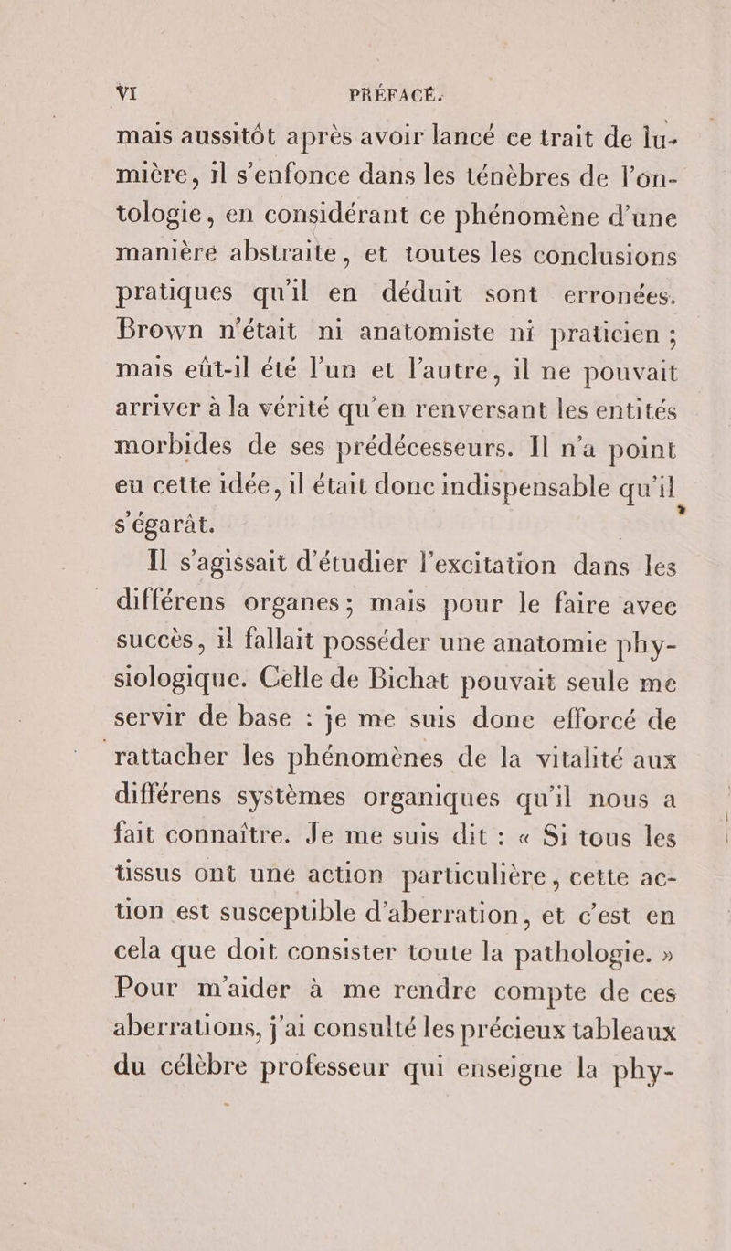 mails aussitôt après avoir lancé ce trait de lu- mière, 1l s'enfonce dans les ténèbres de l’on- tologie, en considérant ce phénomène d’une manièré abstraite, et toutes les conclusions pratiques qu'il en déduit sont erronées. Brown n'était ni anatomiste ni praticien ; mais eût-1l été l’un et l’autre, il ne pouvait arriver à la vérité qu'en renversant les entités morbides de ses prédécesseurs. Il n’a point eu cette idée, il était donc indispensable qu’il s'égarât. RS Il s'agissait d'étudier l'excitation dans les différens organes; mais pour le faire avec succès , 11 fallait posséder une anatomie phy- siologique. Celle de Bichat pouvait seule me servir de base : je me suis done efforcé de rattacher les phénomènes de la vitalité aux différens systèmes organiques qu'il nous a fait connaître. Je me suis dit : « Si tous les tissus ont une action particulière, cette ac- uon est susceptible d’aberration, et c’est en cela que doit consister toute la pathologie. » Pour m'aider à me rendre compte de ces aberrations, j'ai consulté les précieux tableaux du célèbre professeur qui enseigne la phy-