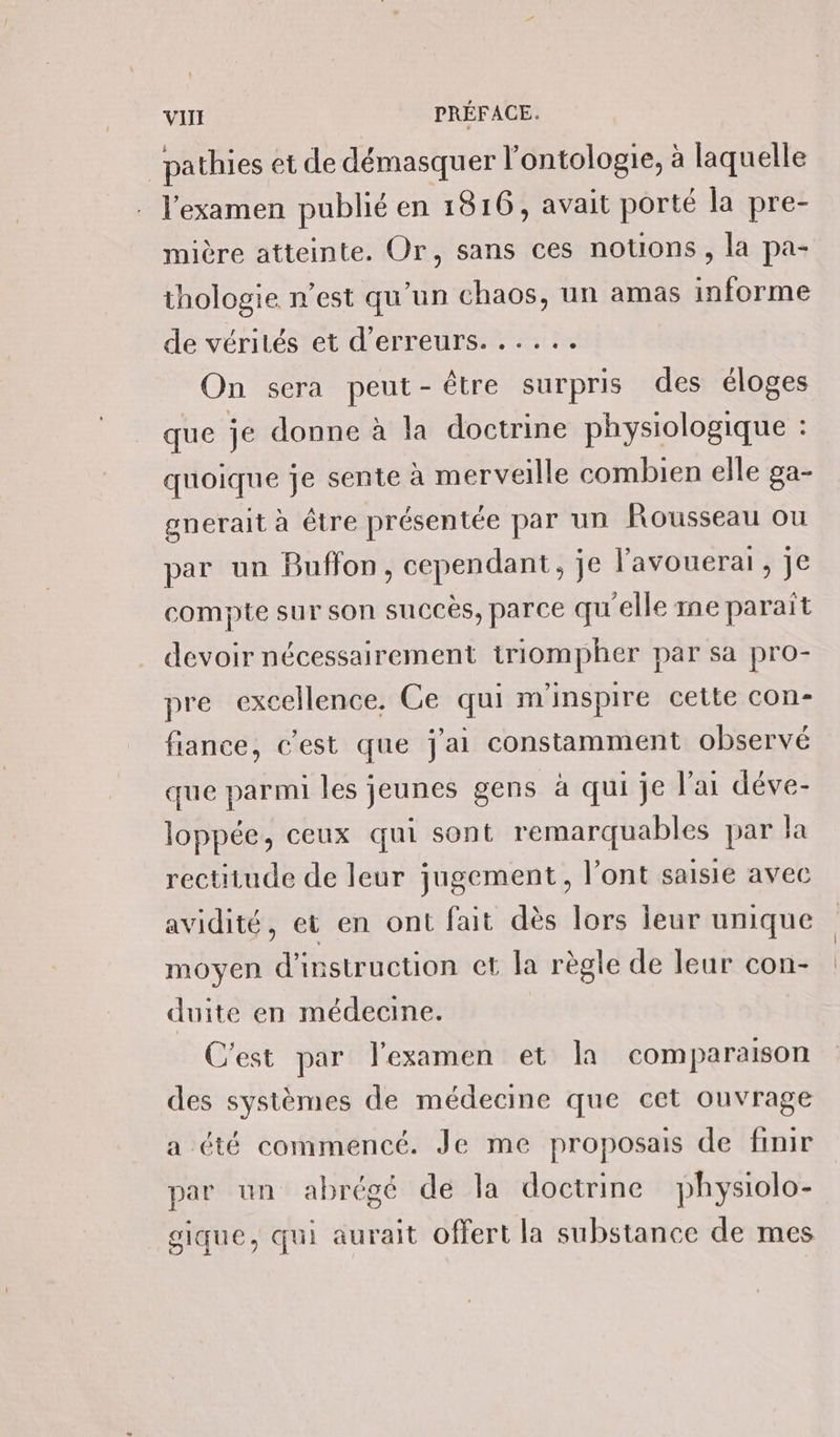 _pathies et de démasquer l'ontologie, à laquelle l'examen publié en 1816, avait porté la pre- mière atteinte. Or, sans ces notions , la pa- thologie n’est qu'un chaos, un amas informe de vérités et d'erreurs. ..... On sera peut-être surpris des éloges que je donne à la doctrine physiologique : quoique je sente à merveille combien elle ga- gnerait à être présentée par un Rousseau ou par un Buffon, cependant, je lavouerai , je compte sur son succès, parce qu'elle me parait devoir nécessairement triompher par sa pro- pre excellence, Ce qui m'inspire cette con- fiance, c'est que j'ai constamment observé que parmi les jeunes gens à qui je l'ai déve- loppée, ceux qui sont remarquables par la rectitude de leur jugement, l'ont saisie avec avidité, et en ont fait dès lors leur unique moyen d'instruction et la règle de leur con- duite en médecine. C'est par l'examen et la comparaison des systèmes de médecine que cet ouvrage a été commencé. Je me proposais de finir par un abrégé de la doctrine physiolo- gique, qui aurait offert la substance de mes