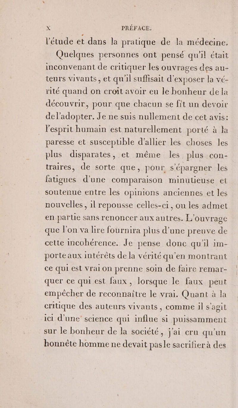 l'étude et dans le pratique de la médecine. Quelques personnes ont pensé qu'il était inconvenant de critiquer les ouvrages des au- teurs vivants, et qu'il suffisait d'exposer la vé- rité quand on croit avoir eu le bonheur de la découvrir, pour que chacun se fit un devoir de l’adopter. Je ne suis nullement de cet avis: l'esprit humain est naturellement porté à fa paresse et susceptible d’allier les choses les plus disparates, et même les plus con- traires, de sorte que, pour s'épargner les fatigues d'une comparaison minutieuse et soutenue entre les opinions anciennes et les nouvelles , 1l repousse celles-ci, ou les admet en partie sans renoncer aux autres. L'ouvrage que l’on va lire fournira plus d’une preuve de cette incohérence. Je pense donc qu'il 1m- porteaux intérêts de la vérité qu’en montrant ce qui est Vrai on prenne soin de faire remar- quer ce qui est faux, lorsque le faux peut empêcher de reconnaître le vrai. Quant à la critique des auteurs vivants, comme il s'agit ici d’une sclence qui influe si puissamment sur le bonheur de la société, j'ai cru qu'un honnète homme ne devait pasle sacrifier à des