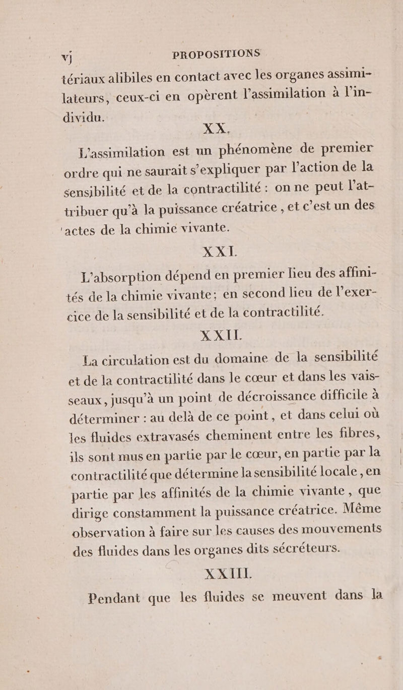 tériaux alibiles en contact avec les organes assimi- lateurs, ceux-ci en opèrent l'assimilation à l’in- dividu. | XX. L'assimilation est un phénomène de premier ordre qui ne saurait s’expliquer par l’action de la sensibilité et de la contractilité : on ne peut l’at- tribuer qu’à la puissance créatrice , et c’est un des ‘actes de la chimie vivante. XXL. L'absorption dépend en premier lieu des affini- tés de la chimie vivante; en second lieu de l’exer- cice de la sensibilité et de la contractilité. XXIL La circulation est du domaine de la sensibilité et de la contractilité dans le cœur et dans les vais- seaux, jusqu’à un point de décroissance difficile à déterminer : au delà de ce point et dans celui où les fluides extravasés cheminent entre les fibres, ils sont mus en partie par le cœur, en partie par la contractilité que détermine la sensibilité locale , en partie par les affinités de la chimie vivante , que dirige constamment la puissance créatrice. Même observation à faire sur les causes des mouvements des fluides dans les organes dits sécréteurs. XXIIL Pendant que les fluides se meuvent dans la