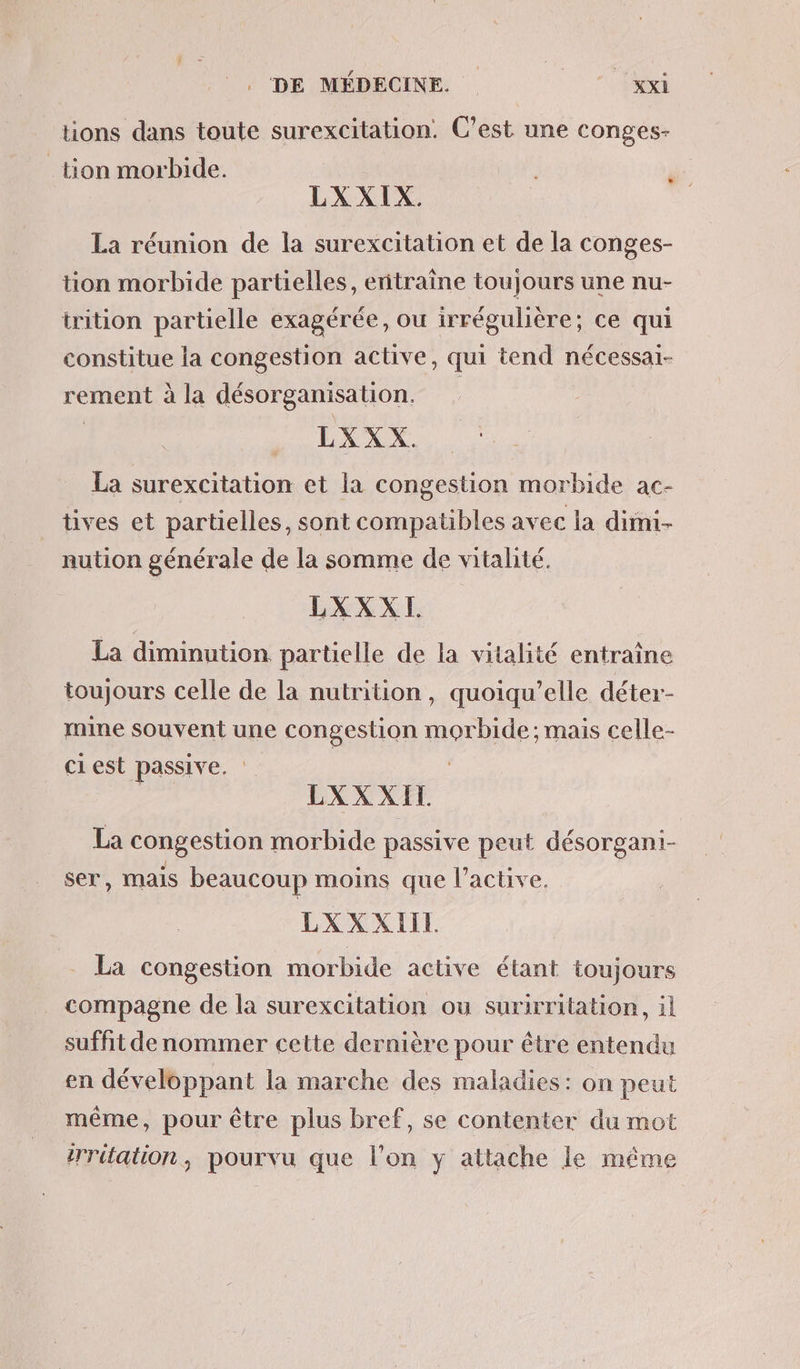 ions dans toute surexcitation. C’est une conges- tion morbide. LXXIX. La réunion de la surexcitation et de la conges- tion morbide partielles, entraîne toujours une nu- irition partielle exagérée, ou irrégulière; ce qui constitue la congestion active, qui tend nécessai- rement à la désorganisation. | | LXXX. La surexcitation et la congestion morbide ac- tives et partielles, sont compatibles avec la dimi- nution générale de la somme de vitalité. LXXXI. La diminution partielle de la vitalité entraine toujours celle de la nutrition, quoiqu’elle déter- mine souvent une congestion morbide; mais celle- ciest passive. | | LXXXIT La congestion morbide passive peut désorgani- ser, mais beaucoup moins que l’active. LXXXIIL . La congestion morbide active étant toujours compagne de la surexcitation ou surirritation, il suffit de nommer cette dernière pour être entendu en développant la marche des maladies: on peut même, pour être plus bref, se contenter du mot irritation, pourvu que l’on y attache le même