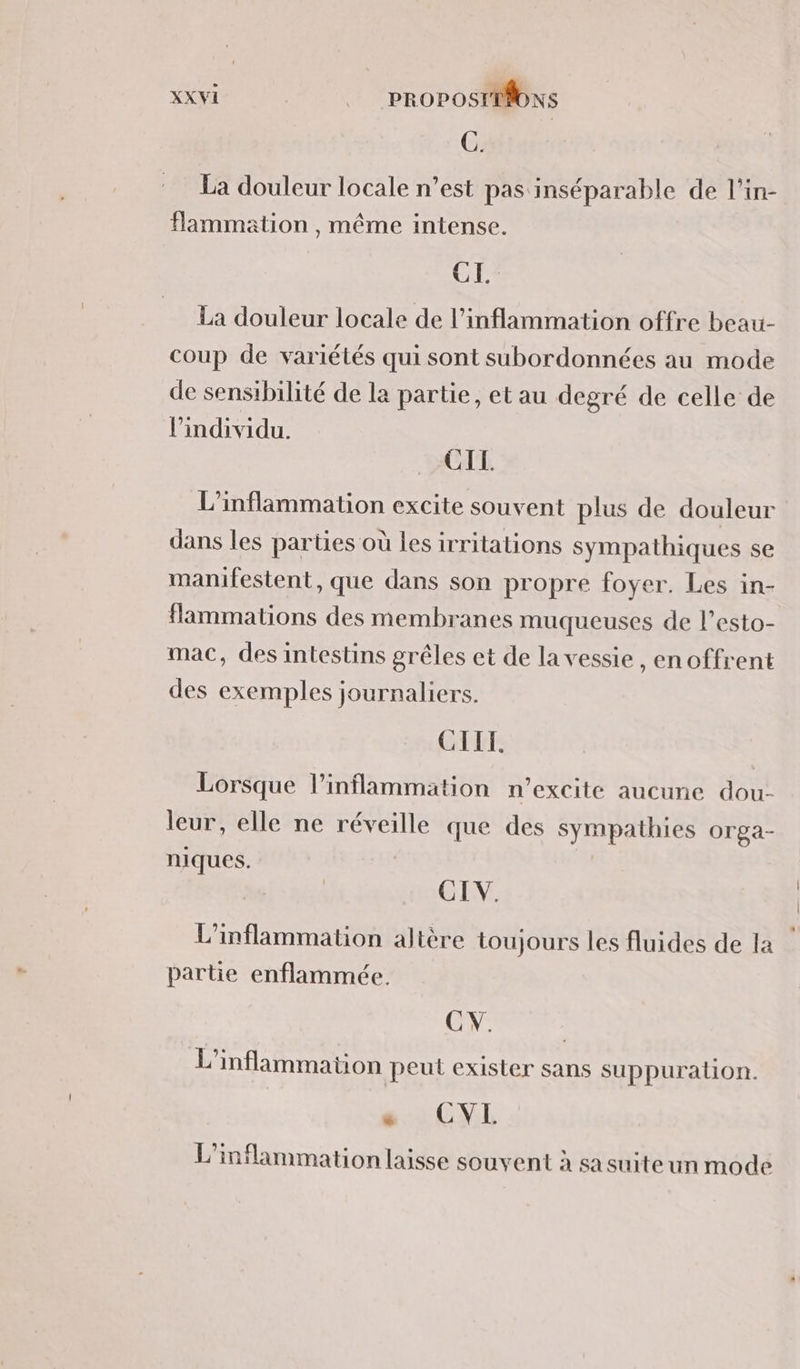 C. La douleur locale n’est pas inséparable de l’in- flammation , même intense. CI. La douleur locale de l’inflammation offre beau- coup de variétés qui sont subordonnées au mode de sensibilité de la partie, et au degré de celle de Pindividu. CIL. L'inflammation excite souvent plus de douleur dans les parties où les irritations sympathiques se manifestent, que dans son propre foyer. Les in- flammations des membranes muqueuses de l’esto- mac, des intestins grêles et de la vessie , en offrent des exemples journaliers. CILT. Lorsque l’inflammation n’excite aucune dou- leur, elle ne réveille que des sympathies orga- niques. CIV. L'inflammation altère toujours les fluides de la partie enflammée. CV. L’inflammation peut exister sans suppuralion. e CVL L’inflammationlaisse souvent à sa suite un mode