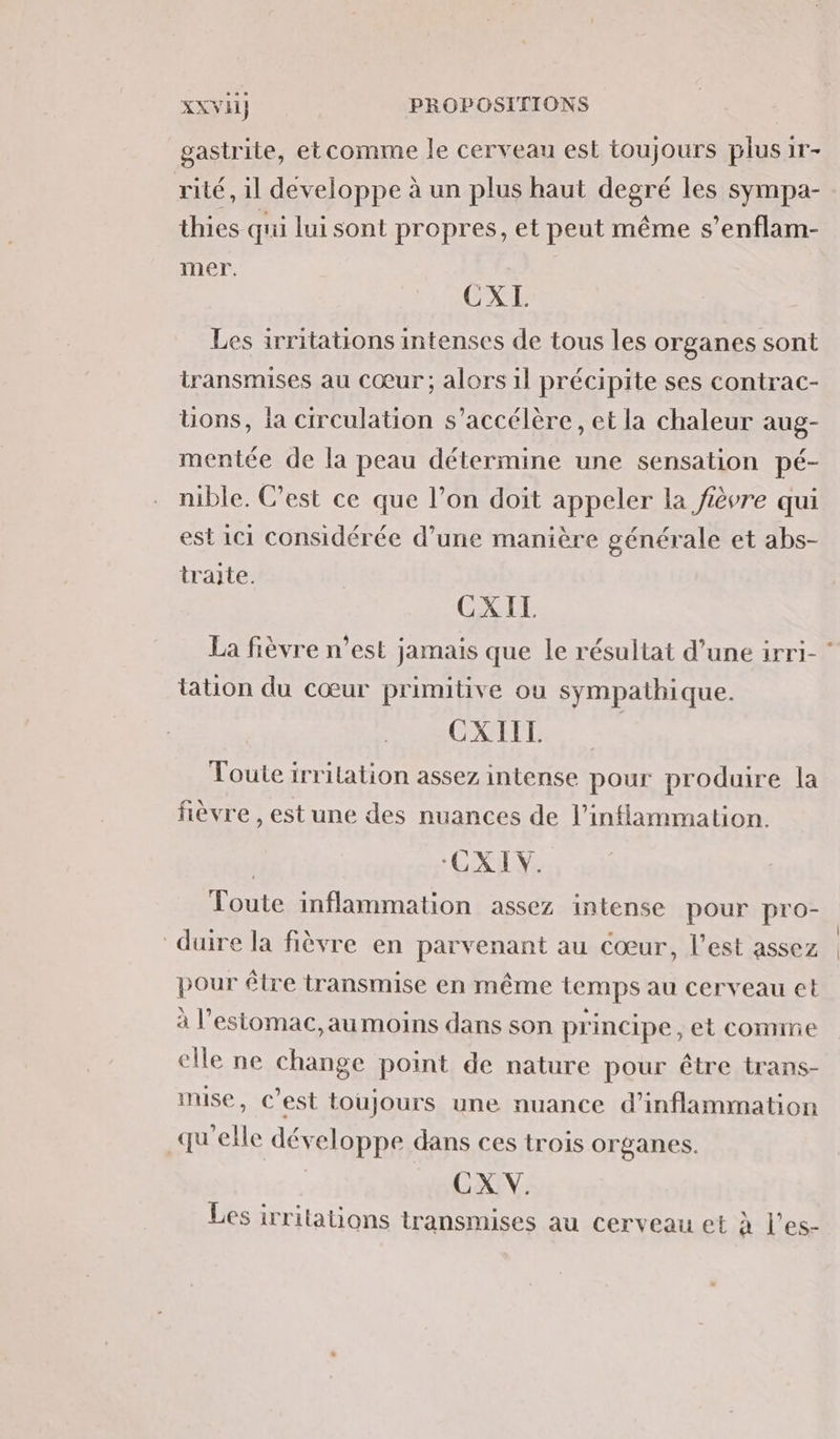 gastrite, etcomme le cerveau est toujours plus ir- rité, il developpe à un plus haut degré les sympa- thies qui lui sont propres, et peut même s’enflam- mer. CXI. Les irritations intenses de tous les organes sont transmises au cœur ; alors il précipite ses contrac- üons, la circulation s’accélère , et la chaleur aug- mentée de la peau détermine une sensation pé- nible. C’est ce que l’on doit appeler la fièvre qui est 1c1 considérée d’une manière générale et abs- traite. CXIL La fièvre n’est jamais que le résultat d’une irri- ‘ tation du cœur primitive ou sympathique. | CXIIT. Toute irrilation assez intense pour produire la fièvre , est une des nuances de l’inflammation. | CXIV. Toute inflammation assez intense pour pro- duire la fièvre en parvenant au Cœur, l’est assez pour être transmise en même temps au cerveau et à l’estomac,au moins dans son principe , et comme elle ne change point de nature pour être trans- mise, C’est toujours une nuance d’inflammation qu'elle développe dans ces trois organes. | CX V. Les irritations transmises au cerveau et à l’es-