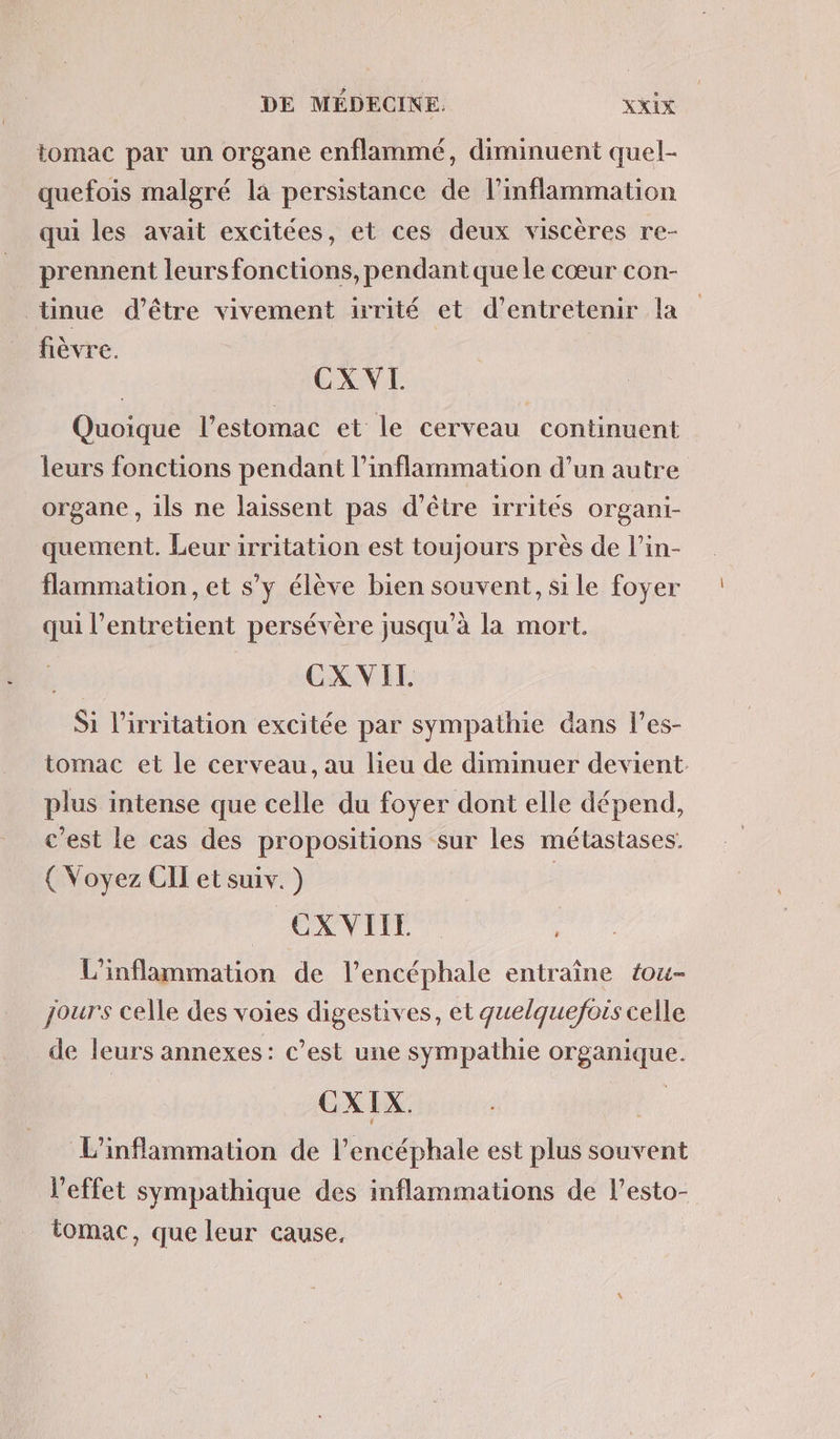 tomac par un organe enflammé, diminuent quel- quefois malgré la persistance de linflammation qui les avait excitées, et ces deux viscères re- prennent leurs fonctions, pendant que le cœur con- tinue d’être vivement irrité et d'entretenir la fièvre. CX VI Quoique l'estomac et le cerveau continuent leurs fonctions pendant l’inflammation d’un autre organe , ils ne laissent pas d’être irrites organi- quement. Leur irritation est toujours près de l’in- flammation, et s’y élève bien souvent, si le foyer qui l’entretient persévère jusqu’à la mort, CX VIT Si l’irritation excitée par sympathie dans l’es- tomac et le cerveau, au lieu de diminuer devient plus intense que celle du foyer dont elle dépend, c’est le cas des propositions sur les métastases. ( Voyez CII et suiv. ) OX VITE L'inflammation de l’encéphale entraîne tou- jours celle des voies digestives, et quelquefois celle de leurs annexes: c’est une sympathie organique. CXIX. L’inflammation de l’encéphale est plus souvent l'effet sympathique des inflammations de l’esto- tomac, que leur cause,