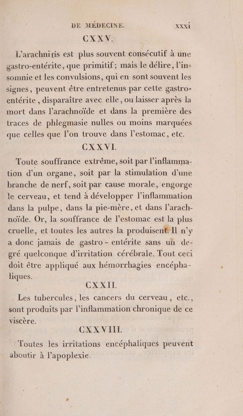 CXXV. L’arachnitis est plus souvent consécutif à une gastro-entérite, que primitif; mais le délire, lin- somnie et les convulsions, qui en sont souvent les signes, peuvent être entretenus par cette a entérite , disparaître avec elle, ou laisser après la mort dans l’arachnoïde et dans la première des traces de phlegmasie nulles ou moins marquées que celles que l’on trouve dans l'estomac, etc. CXX VL Toute souffrance extrême, soit par l’ inflamma- tion d’un organe, soit par la stimulation d’une branche de nerf, soit par cause morale, engorge le cerveau, et tend à développer l’inflammation dans la pulpe, dans la pie-mère, et dans l’arach- noïde. Or, la souffrance de l'estomac est la plus cruelle, et toutes les autres la produisent Il n’y a donc jamais de gastro - entérite sans un de- gré quelconque d'irritation cérébrale. Tout ceci doit être appliqué aux hémorrhagies encépha- liques. CXXIT. Les tubercules, les cancers du cerveau, etc., sont produits par l’inflammation chronique de ce viscère. | | CXXVIELL Toutes les irritations encéphaliques peuvent aboutir à l’apoplexie.