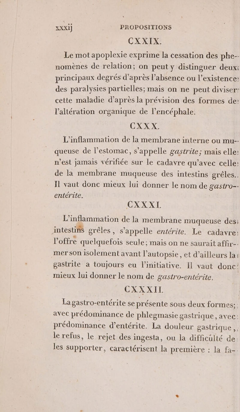 CXXIX. Le mot apoplexie exprime la cessation des phe-- nomènes de relation; on peut y distinguer deuxt principaux degrés d’après l'absence ou l'existence: des paralysies partielles; mais on ne peut diviser’ cette maladie d’après la prévision des formes de: l’altération organique de l’encéphale. CXXX. L'inflammation de la membrane interne ou mu-- queuse de l’estomac, s'appelle gastrite; mais elle: n’est jamais vérifiée sur le cadavre qu'avec celle: de la membrane muqueuse des intestins grêles.. Ï vaut donc mieux lui donner le nom de gastro-- entérite. CXXXI. L'inflammation de la membrane muqueuse des: intestins grêles, s'appelle entérite. Le cadavre: l'offre quelquefois seule; maïs on ne saurait affir-. mer son isolement avant l’autopsie, et d’ailleurs lai gastrite à toujours eu l'initiative. Ïl vaut donc: mieux lui donner le nom de gastro-entérite. CXXXIL La gastro-entérite se présente sous deux formes; avec prédominance de phlegmasie gastrique , avec: prédominance d’entérite. La douleur gastrique ,, le refus, le rejet des ingesta, ou la difficulté de. les supporter, caractérisent la première : la fa-.