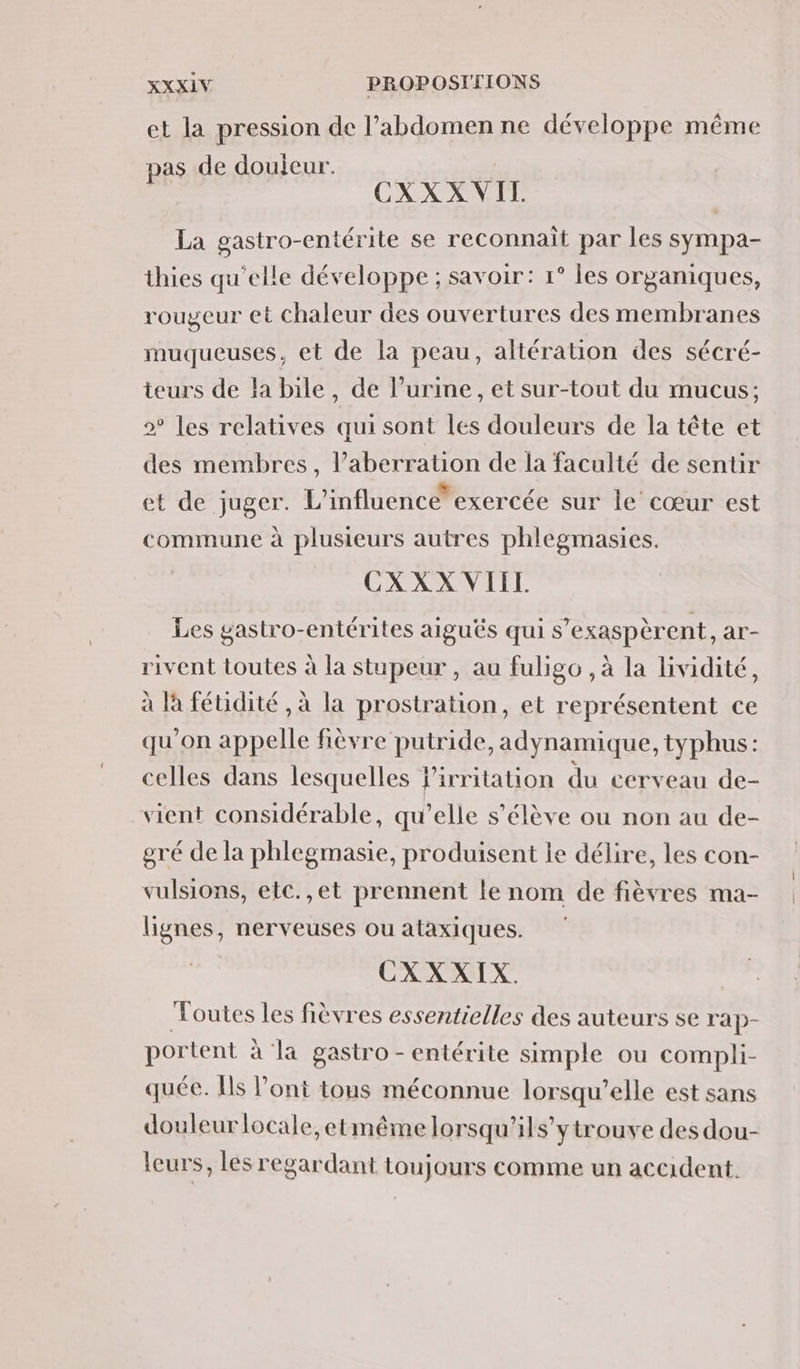 et la pression de l’abdomen ne développe même pas de douieur. sit CXXXVIL La gastro-entérite se reconnait par les sympa- thies qu’elle développe ; savoir: 1° les organiques, rougeur et chaleur des ouvertures des membranes muqueuses, et de la peau, altération des sécré- teurs de la bile, de l’urine, et sur-tout du mucus; 2° les relatives qui sont les douleurs de la tête et des membres, l’aberration de la faculté de sentir et de juger. L'influence” exercée sur le cœur est commune à plusieurs autres phlegmasies. CXXX VIIL Les gastro-entérites aiguës qui s’exaspèrent, ar- rivent toutes à la stupeur , au fuligo ,à la lividité, à là féuidité , à la prostration, et représentent ce qu'on appelle fièvre putride, adynamique, typhus: celles dans lesquelles l'irritation du cerveau de- vient considérable, qu’elle s'élève ou non au de- gré de la phlegmasie, produisent le délire, les con- vulsions, etc.,et prennent le nom de fièvres ma- lignes, nerveuses ou ataxiques. CXXXIX. Voutes les fièvres essentielles des auteurs se rap- portent à la gastro -entérite simple ou compli- quée. Is l’ont tous méconnue lorsqu'elle est sans douleur locale, etmême lorsqu'ils ytrouve des dou- leurs, les regardant toujours comme un accident.