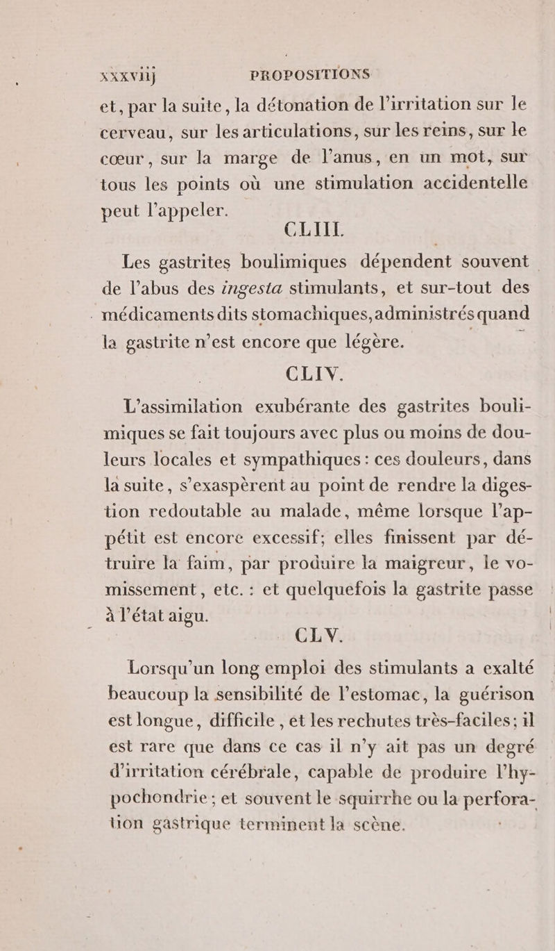 et, par la suite, la détonation de l’irritation sur le cerveau, sur les articulations, sur les reins, sur le cœur , sur la marge de l’anus, en un mot, sur tous les points où une stimulation accidentelle peut l'appeler. | CLIIL Les gastrites boulimiques dépendent souvent de l’abus des ingesta stimulants, et sur-tout des . médicaments dits stomachiques,administrés quand la gastrite n’est encore que légère. | à CLIV. L’assimilation exubérante des gastrites bouli- miques se fait toujours avec plus ou moins de dou- leurs locales et sympathiques : ces douleurs, dans la suite, s’exaspèrent au point de rendre la diges- tion redoutable au malade, même lorsque l’ap- pétit est encore excessif; elles finissent par dé- truire la faim, par produire la maigreur, ie vo- missement , etc. : et quelquefois la gastrite passe à l’état aigu. CL V. Lorsqu'un long emploi des stimulants a exalté beaucoup la sensibilité de l'estomac, la guérison est longue, difficile , et les rechutes très-faciles ; 1l est rare que dans ce cas il n’y ait pas un degré d'irritation cérébrale, capable de produire l’hy- pochondrie ; et souvent le squirrhe ou la perfora- uon gastrique terminent la scène.