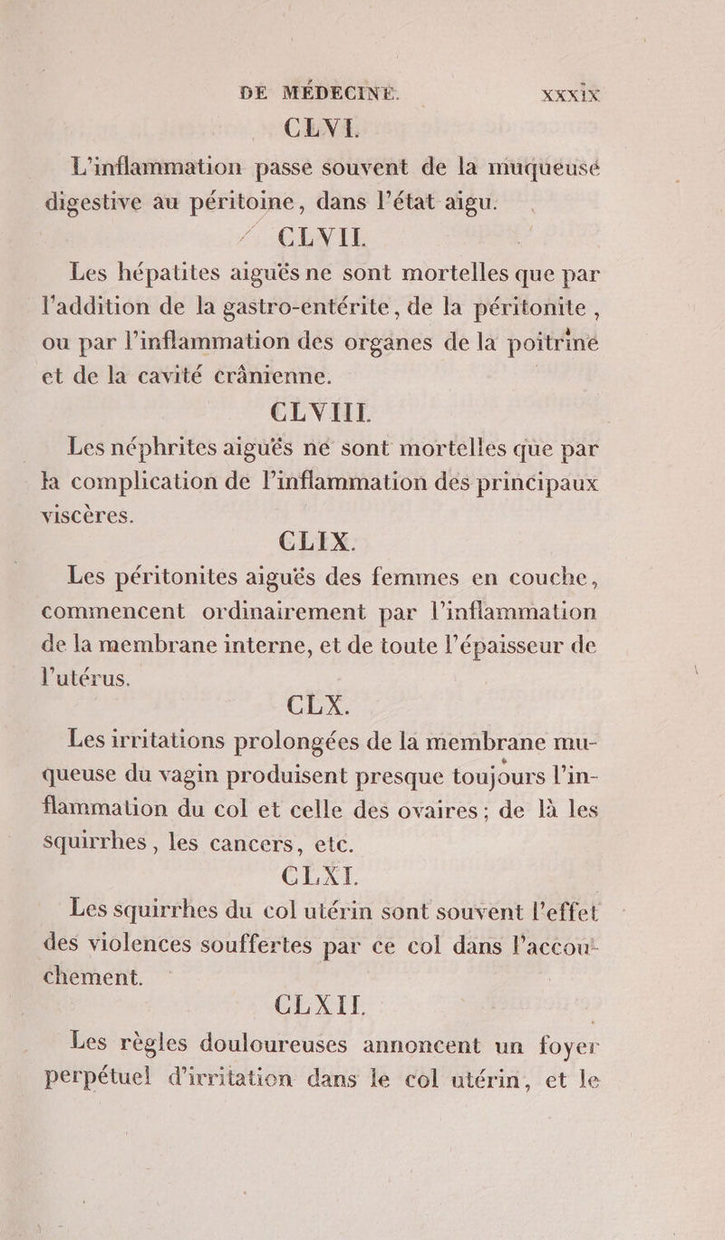 CLVE. L'inflammation passe souvent de la muqueusé digestive au péritoine, dans l’état aigu. CLVIL Les hépatites aiguës ne sont mortelles que par l'addition de la gastro-entérite, de la péritonite, ou par l’inflammation des organes de la poitrine et de la cavité crânrenne. R CLVIIL Les néphrites aiguës né sont mortelles que par là complication de Pinflammation des principaux viSCÈTes. | CLIX. Les péritonites aiguës des femmes en couche, commencent ordinairement par l’inflammation de la membrane interne, et de toute l’épaisseur de l'utérus. | CLX. Les irritations prolongées de la membrane mu- queuse du vagin produisent presque toujours l’in- flammaton du col et celle des ovaires ; de là les squirrhes , les cancers, etc. CLXI. | Les squirrhes du col utérin sont souvent l'effet des violences souffertes par ce col dans Paccou!: chement. CEXIT Les règles douloureuses annoncent un foyer perpétuel d'ivritation dans le col utérin, et le