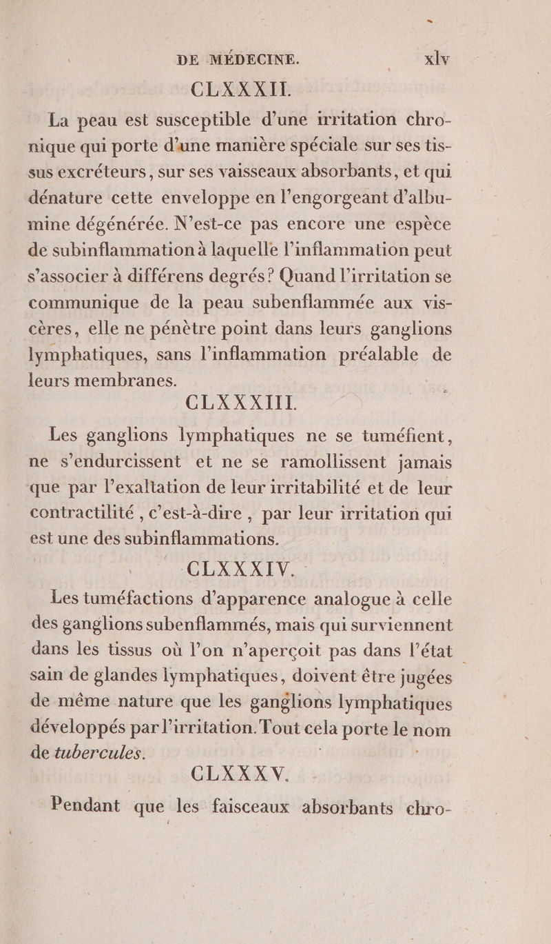 CLXXXIT La peau est susceptible d’une irritation chro- nique qui porte d'une manière spéciale sur ses tis- sus excréteurs , sur ses vaisseaux absorbants, et qui dénature cette enveloppe en l’engorgeant d’albu- mine dégénérée. N'est-ce pas encore une espèce de subinflammation à laquelle l’inflammation peut s'associer à différens degrés? Quand l’irritation se communique de la peau subenflammée aux vis- cères, elle ne pénètre point dans leurs ganglions lymphatiques, sans l’inflammation préalable de leurs membranes. CLXXXIIT Les ganglions lymphatiques ne se tuméfient, ne s'endurcissent et ne se ramollissent jamais que par l’exaltation de leur irritabilité et de leur contractilité , c'est-à-dire , par leur irritation qui est une des subinflammations. CLINXE)S Les tuméfactions d'apparence analogue à celle des ganglions subenflammés, mais qui surviennent dans les tissus où l’on n’aperçoit pas dans l’état sain de glandes iymphatiques, doivent être jugées | de même nature que les ganglions lymphatiques développés par l'irritation. Tout us porte #0 nom de tubercules. CLXX XV. Pendant que les faisceaux absorbants chro-