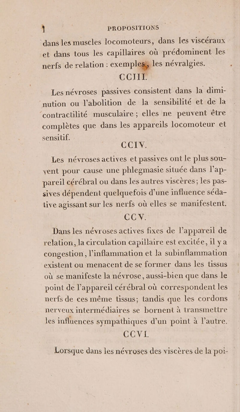 ER Ta) F0 PROPOSITIONS ‘dans les muscles locomoteurs, dans les viscéraux et dans tous les capillaires où prédominent les nerfs de relation : exe mp les névralgies. CCITIL Les névroses passives consistent dans la dimi- ‘nution ou l'abolition de la sensibilité et de la ‘contractilité musculaire ; elles ne peuvent être complètes que dans les appareils locomoteur et sensitif. | COTE Les névroses actives et passives ont le plus sou- vent pour cause une phlegmasie située dans lap- pareil cérébral ou dans les autres viscères ; les pas- sives dépendent quelquefois d’une influence séda- tive agissant sur les nerfs où elles se manifestent. CC V. Dans les névroses actives fixes de l'appareil de relation, la circulation capillaire est excitée, il y a congestion , l'inflammation et la subinflammation existent ou menacent de se former dans les tissus où se manifeste la névrose, aussi-bien que dans le point de l'appareil cérébral où correspondent les nerfs de ces même tissus; tandis a les cordons nerveux intermédiar es se bornent à transmettre les influences sympathiques d’un point à l’autre. CCVI. Lorsque dans les névroses des viscères de la poi-