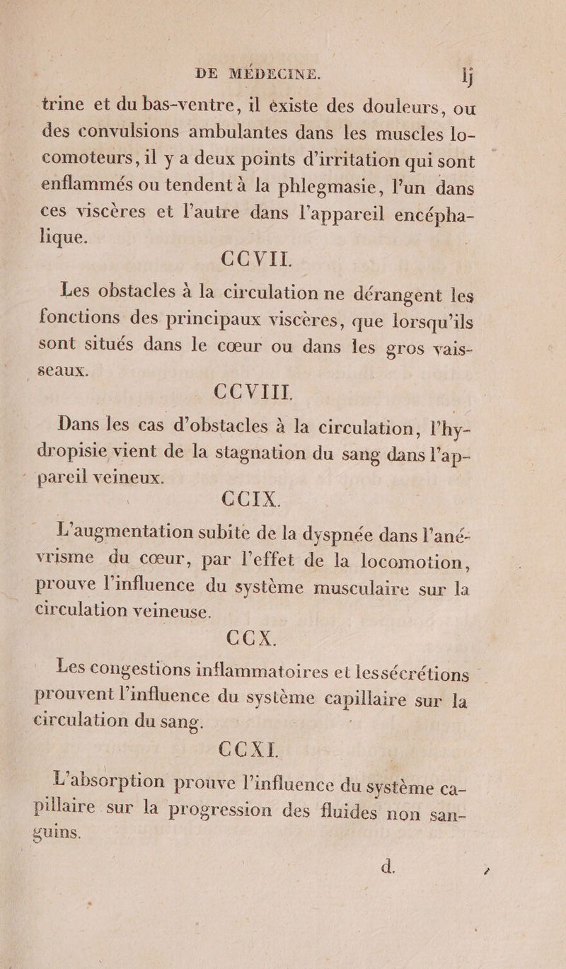 trine et du bas-ventre, il existe des douleurs, ou des convulsions ambulantes dans les muscles lo- comoteurs, il ÿ a deux points d’irritation qui sont _enflammés ou tendent à la phlegmasie, l'un dans ces viscères et l’autre dans l'appareil encépha- lique. CCVIL Les obstacles à la circulation ne dérangent les fonctions des principaux viscères, que lorsqu'ils sont situés dans le cœur ou dans les gros vais- _ SCaAUX. CCVIIL Dans les cas d'obstacles à la circulation, l’hy- dropisie vient de la stagnation du sang dans l'ap- pareil veineux. CCIX. L'augmentation subite de la dyspnée dans l’ané- vrisme du cœur, par l'effet de la locomotion, prouve l'influence du système musculaire sur la circulation veineuse. | CCX. Les congestions inflammatoires et les sécrétions prouvent l'influence du système capillaire sur la circulation du sang. CCXI L'absorption prouve l'influence du Système ca- Pillaire sur la progression des fluides non san gUIns. d.