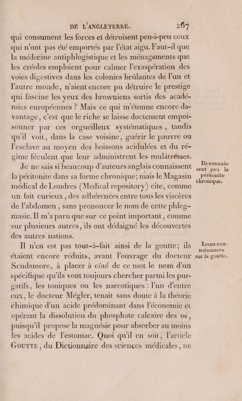 qui consument les forces et détruisent peu-à-peu ceux qui n'ont pas été emportés par l’état aigu. Faut-il que la médecine antiphlogistique et les ménagements que les créoles emploient pour calmer l'exaspéraion des voies digestives dans les colonies brûlantes de l'un et l’autre ab aient encore pu détruire le prestige qui fascine les yeux des browniens sortis des acadé- mies PHPOPÉSRRES | ? Mais ce qui m'étonne encore da- vantage, C est que le riche se laisse doctement empoi- sonner par ces orgueilleux systématiques , tandis quil voit, dans la case voisine, guérir le pauvre ou Jesclave au moyen des boissons acidulées et du ré- gime féculent que leur administrent les mulätrésses. Je ne sais si beaucoup d'auteurs anglais connaissent la péritonite dans sa forme chronique; mais le Magasin médical de Londres {Medical repository) cite, comme un fait curieux, des adhérences entre tous les viscères de l’abdomen , sans prononcer le nom de cette phleg- masie. Îl m'a paru que sur ce point important, comme sur plusieurs autres, ils ont dédaigné les découvertes des autres nations. Il n’en est pas tout-à-fait ainsi de la goutte; ils étaient encore réduits, avant l'ouvrage du docteur Scudamore, à placer à côté de ce mot le nom d'un spécifique qu'ils vont toujours chercher parmi les pur- gatifs, les toniques ou les narcotiques : lun d’entre eux, le docteur Mégler, tenait sans doute à la théorie chimique d’un acide prédominant dans l’économie et opérant la dissolution du phosphate calcaire des os, puisqu'il propose la magnésie pour absorber au moins les acides de l’estomac. Quoi qu'il en soit, Particle GourTE, du Dictionnaire des sciençes médicales, ne Ils connais sent peu la périlonite chronique. Leurs con- naissances sur la goutte.