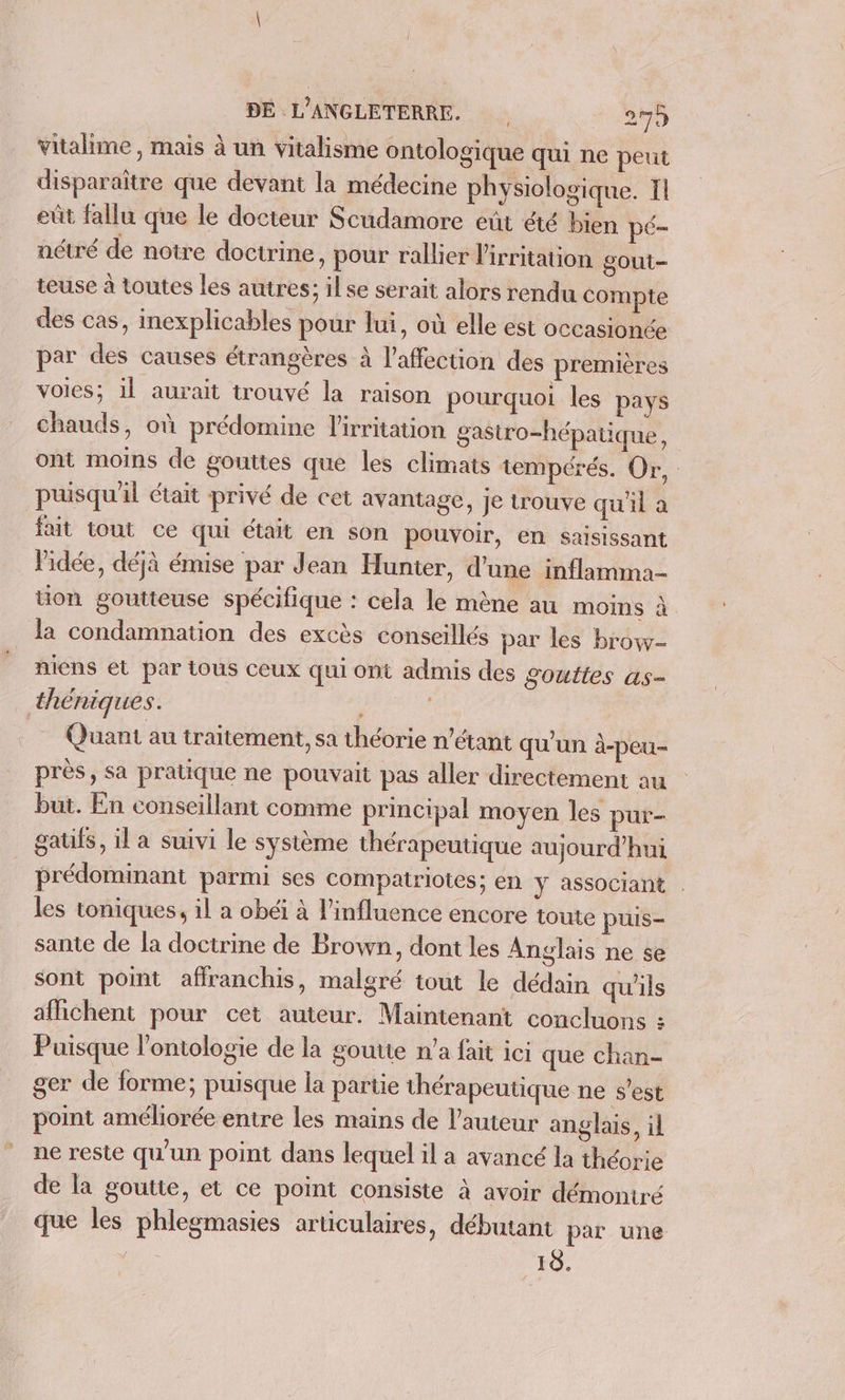 vitalime , mais à un vitalisme ontologique qui ne peut disparaître que devant la médecine physiologique. Il eût fallu que le docteur Scudamore eût été bien pé- nctré de notre doctrine, pour rallier l'irritation gout teuse à toutes les autres; il se serait alors rendu compte des cas, inexplicables pour lui, où elle est occasionée par des causes étrangères à l’affection des premières voies; il aurait trouvé la raison pourquoi les pays chauds, où prédomine l'irritation gastro-hépatique, ont moins de gouttes que les climats tempérés. Or, puisqu'il était privé de cet avantage, Je trouve qu'il à fait tout ce qui était en son pouvoir, en saisissant l’idée, déjà émise par Jean Hunter, d’une inflamma- üon goutteuse spécifique : cela le mène au moins à la condamnation des excès conseillés par les brow- niens et par tous ceux qui ont admis des gouttes as- théniques. Quant au traitement, sa théorie n'étant qu'un à-peu- près, sa pratique ne pouvait pas aller directement au but. En conseillant comme principal moyen les pur- gatifs, il a suivi le système thérapeutique aujourd’hui prédominant parmi ses compatriotes; en y associant . les toniques, il a obéi à l'influence encore toute puis- sante de la doctrine de Brown, dont les Anglais ne se sont point affranchis, malgré tout le dédain qu'ils affichent pour cet auteur. Maintenant concluons : Puisque l'ontologie de la goutte n’a fait ici que chan- ger de forme; puisque la partie thérapeutique ne s'est point améliorée entre les mains de l’auteur anglais, il ne reste qu'un point dans lequel il a avancé la théorie de la goutte, et ce point consiste à avoir démontré que les phlegmasies articulaires, débutant par une 10.