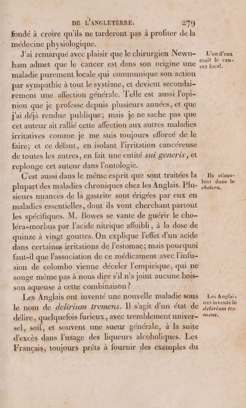 fondé à croire qu'ils ne tarderont pas à profiter de la médecine physiologique. J'ai remarqué avec plaisir que le chirurgien Newn- ham admet que le cancer est dans son origine une maladie purement locale qui communique son action par sympathie à tout le système, et devient secondai- rement une affection générale. Telle est aussi lopi- nion que je professe depuis plusieurs années, et que j'ai déjà rendue publique; mais je ne sache pas que cet auteur ait rallié cette affection aux autres maladies irritatives comme je me suis toujours eflorcé de le faire; et ce défaut, en isolant l'irritation cancéreuse de toutes les autres, en fait une entité suz generis , et replonge cet auteur dans l’ontologie. C'est aussi dans le même esprit que sont traitées la plupart des maladies chroniques chez les Anglais. Plu- sieurs nuances de la gastrite sont érigées par eux en maladies essentielles, dont ils vont cherchant partout les spécifiques. M. Bowes se vante de guérir le cho- léra-morbus par l'acide nitrique afloibli, à la dose de quinze à vingt gouttes. On explique l'eflet d'un acide dans certaines irritations de l'estomac; mais pourquoi faut-il que l'association de ce médicament avec l’infu- sion de colomho vienne déceler l’empirique, qui ne songe même pas à nous dire s’il n'a joint aucune bois- son aqueuse à cette combinaison ? Les Anglais ont mventé une nouvelle maladie sous le nom de delirium tremens. Il s'agit d’un état de délire, quelquefois furieux, avec tremblement univer- sel, soif, et souvent une sueur générale, à la suite d'excès dans l'usage des liqueurs alcoholiques. Les Français, toujours prêts à fournir des exemples du L'an d’eux croit le can- cer local. Ils stimu- lent dans le cholera, Les Anglais ontinventéle detirium tre- PILENS «