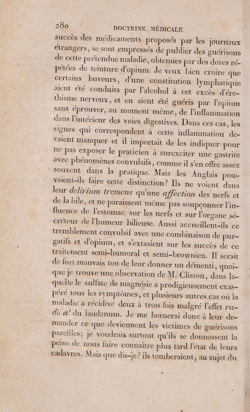 succès des médicaments proposés par les journaux étrangers, se sont empressés de publier des guérisons de cette prétendue maladie, obtenues par des doses ré- pétées de teinture d’opium. Je veux bien croire que certains buveurs, d'une constitution lymphatique aient été conduits par lalcohol à cet excès d’ére- thisme nerveux, et en aient été guéris par l'opium sans éprouver, au moment même, de l’inflammation dans l’intérieur des voies digestives. Dans ces cas, les signes qui correspondent à cette inflammation de- vaient manquer et il importait de les indiquer pour ne pas exposer le praticien à surexciter une gastrite avec phénomènes convulsifs, comme il s’en offre assez Souvent dans la pratique. Mais les Anglais pou- vaieni-ils faire cette distinction? Ils ne voient dans leur delirium tremens qu'une affection des nerfs et de la bile, et ne paraissent même pas soupconner l'in- fluence de l'estomac sur les nerfs et sur l'organe sé- _créteur de humeur bilieuse. Aussi accueillent-ils ce tremblement convulsif avec une combinaison de pur- gaus et d’opium, et s'extasient sur les succès de ce traitement semi-humoral et semi-brownien. Il serait de fort mauvais ton de leur donner un démenti, quoi- que Je trouve une observation de M. Clisiton, dans la- quelle le sulfate de magnésie à prodigieusement exas- péré tous les Sympiômes, et plusieurs autres cas où la maladie a récidivé deux à trois fois maloré l'effet r«- dic a! du laudanum. Je me bornerai donc à leur de- mander ce-que deviennent les victimes de guérisons pareilles; je voudrais surtout qu'ils se donnassent la peine de nous faire connaître plus tard l’état de leurs cadavres. Mais que dis-je? ils tomberaient, au sujet du