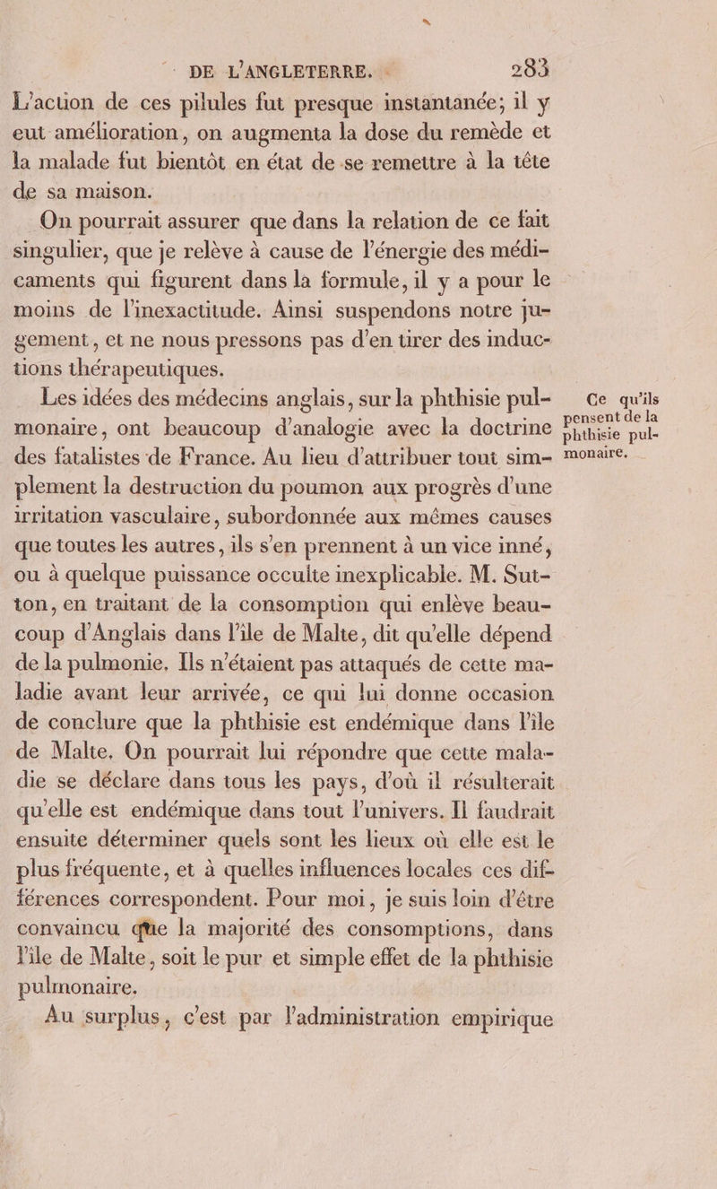 L’acuon de ces pilules fut presque instantanée; il y eut amélioration, on augmenta la dose du remède et la malade fut bientôt en état de se remettre à la tête de sa maison. On pourrait assurer que dans la relation de ce fait singulier, que je relève à cause de l'énergie des médi- caments qui figurent dans la formule, il y a pour le moins de linexactitude. Ainsi suspendons notre ju- gement, et ne nous pressons pas d'en tirer des mduc- tions thérapeutiques. Les idées des médecins anglais, sur la phthisie pul- monaire, ont beaucoup d’analogie avec la doctrine des fatalistes de France. Au lieu d’attribuer toui sim- plement la destruction du poumon aux progrès d’une irritation vasculaire, subordonnée aux mêmes causes que toutes les autres, ils s'en prennent à un vice inné, ou à quelque puissance occulte inexplicable. M. Sut- ton, en traitant de la consomption qui enlève beau- coup d'Anglais dans l'ile de Malte, dit qu’elle dépend de la pulmonie, [ls n'étaient pas attaqués de cette ma- ladie avant leur arrivée, ce qui lui donne occasion de conclure que la phthisie est endémique dans Pile de Malte, On pourrait lui répondre que cette mala-- die se déclare dans tous les pays, d’où il résulterait qu'elle est endémique dans tout l'univers. Il faudrait ensuite déterminer quels sont les lieux où elle est le plus fréquente, et à quelles influences locales ces dif. férences correspondent. Pour moi, je suis loin d’être convaincu que la majorité des consomptions, dans l'ile de Malte, soit le pur et simple effet de la phthisie pulmonaire, Au surplus, c'est par l'administration empirique Ce qu'ils pensent de la phthisie pul- monaire.