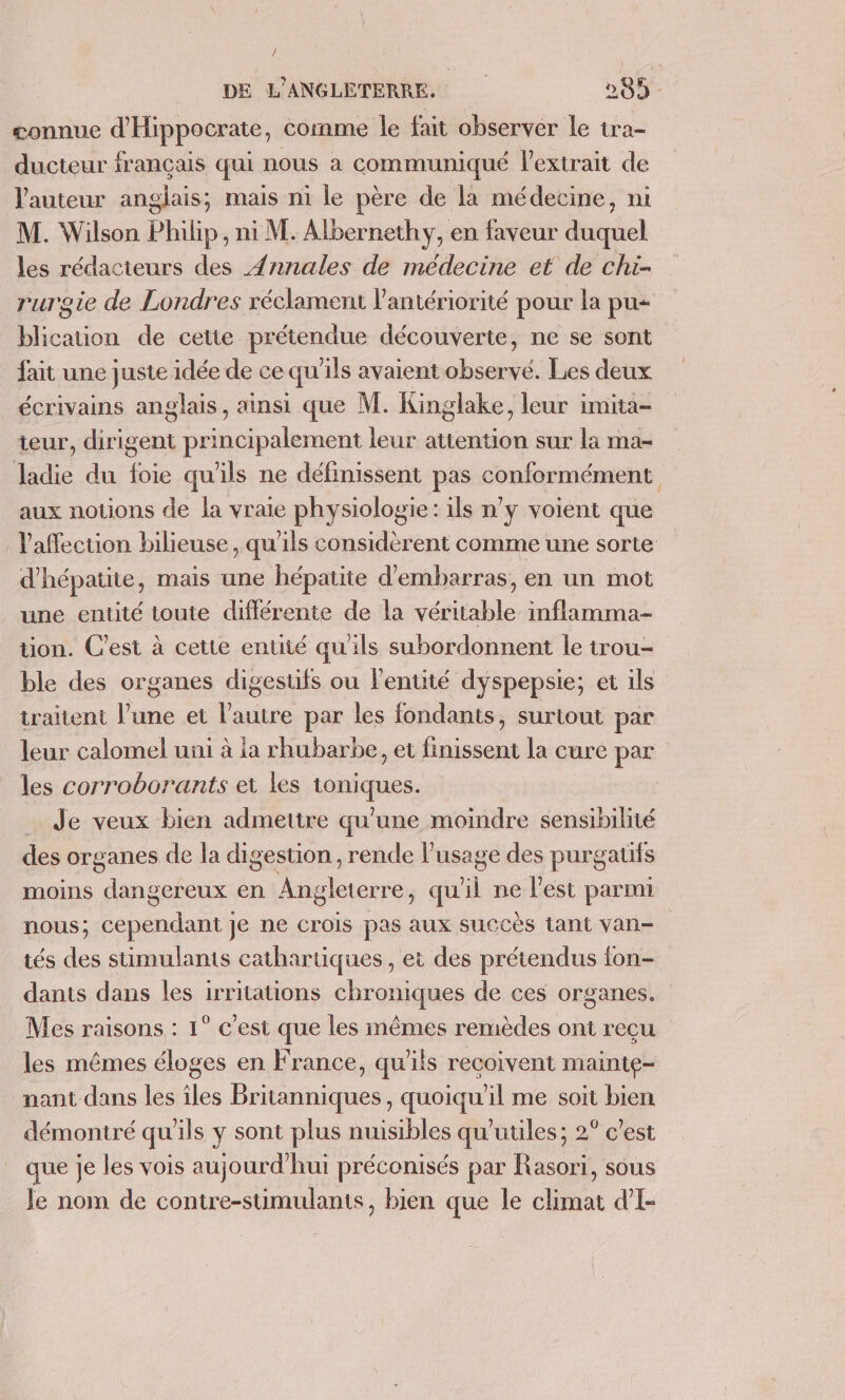 connue d'Hippocrate, comme le fait observer le tra- ducteur français qui nous a communiqué l'extrait de l'auteur anglais, mais ni le père de la médecine, ni M. Wilson Philip, ni M. Albernethy, en faveur duquel les rédacteurs des Æ{nnales de médecine et de chi- rurgie de Londres réclament l’antériorité pour la pu- blicauon de cette prétendue découverte, ne se sont fait une juste idée de ce qu'ils avaient observé. Les deux écrivains anglais, ainsi que M. Kinglake, leur imita- teur, dirigent principalement leur attention sur la ma- ladie du foie qu'ils ne définissent pas conformément aux notions de la vraie physiologie: ils n’y voient que laffecuon bilieuse, qu'ils considèrent comme une sorte d'hépatite, mais une hépatite d'embarras, en un mot une entité toute différente de la véritable inflamma- tion. C’est à cette entité qu'ils subordonnent le trou- ble des organes digestifs ou l'entité dyspepsie; et ils traitent l’une et l'autre par les fondants, surtout par leur calomel uni à ia rhubarbe, et finissent la cure par les corroborants et les toniques. . Je veux bien admettre qu'une moindre sensibilité des organes de la digestion , rende l'usage des purgauts moins dangereux en Angleterre, qu'il ne l'est parmi nous; cependant je ne crois pas aux succès Lant van- tés des stimulants cathartiques, et des prétendus fon- danis dans les irritations chroniques de ces organes, Mes raisons : 1° c'est que les mêmes remèdes ont reçu les mêmes éloges en France, qu'ils recoivent mainte- nant dans les îles Britanniques, quoiqu'il me soit bien démontré qu’ils y sont plus nuisibles qu'utiles; 2° c’est que je les vois aujourd’hui préconisés par Rasori, sous Je nom de contre-stimulants, bien que le climat d’I-