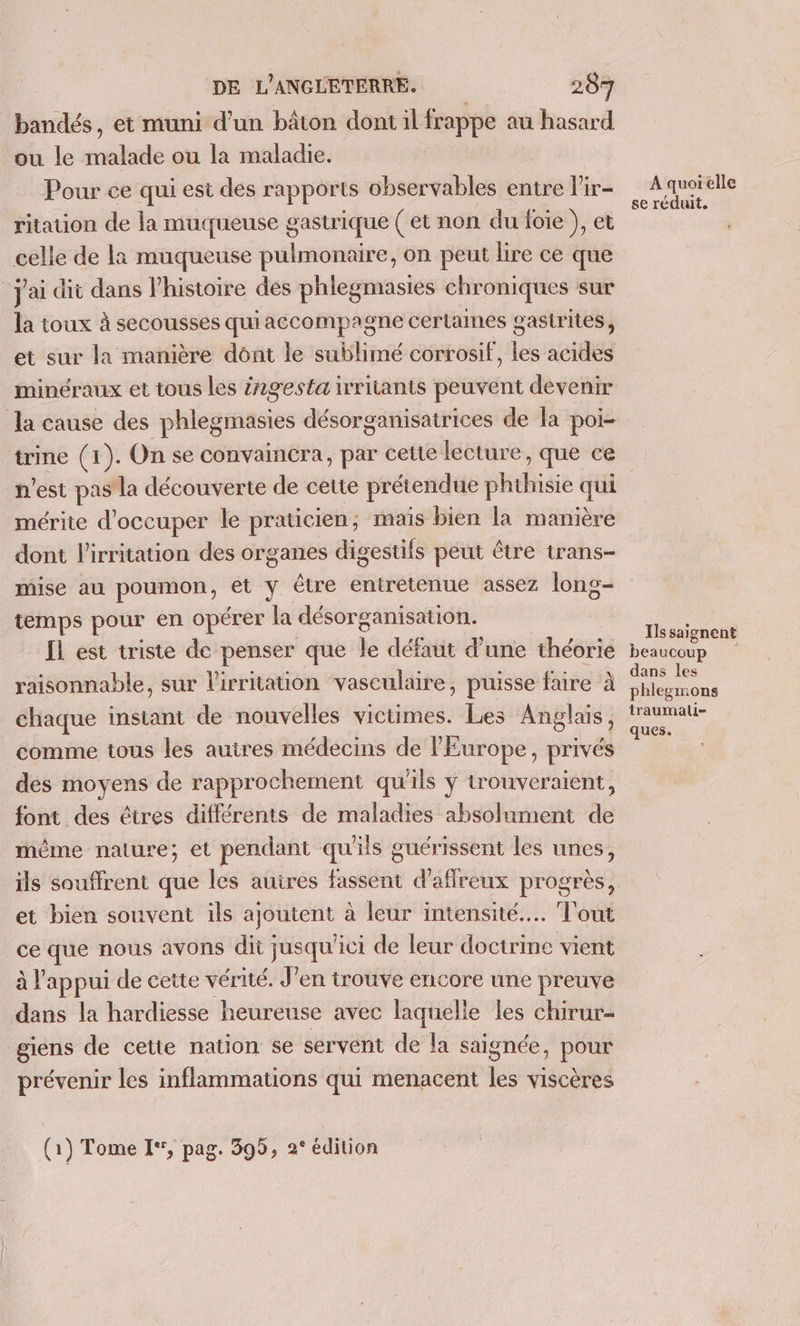 bandés, et muni d’un bâton dont il frappe au hasard ou le malade ou la maladie. | Pour ce qui est des rapports observables entre l'ir- ritation de la muqueuse gastrique ( et non du foie ), et celle de la muqueuse pulmonaire, on peut lire ce que j'ai dit dans l'histoire des phlegmasies chroniques sur la toux à secousses qui accompagne certames gastrites, et sur la manière dônt le sublimé corrosif, les acides minéraux et tous les z2gesta irritants peuvent devenir la cause des phlegmasies désorganisatrices de la poi- trine (1). On se convaincra, par cette lecture, que ce n’est pas la découverte de cette prétendue phthisie qui mérite d'occuper le praticien, mais bien la manière dont l'irritation des organes digestifs peut être trans- mise au poumon, et y être entretenue assez long- temps pour en opérer la désorganisation. Ïl est triste de penser que le défaut d’une théorie raisonnable, sur l'irritation vasculaire, puisse faire à chaque instant de nouvelles victimes. Les Anglais, comme tous les autres médecins de l'Europe, privés des moyens de rapprochement qu'ils ÿ trouveraient, font des êtres différents de maladies absolument de même nature; et pendant qu'ils guérissent les unes, ils souffrent que les auires fassent d'aflreux progrès, et bien souvent ils ajoutent à leur intensité... Tout ce que nous avons dit jusqu'ici de leur doctrine vient à l'appui de cette vérité. J'en trouve encore une preuve dans la hardiesse heureuse avec laquelle les chirur- giens de cette nation se servent de la saignée, pour prévenir les inflammations qui menacent les viscères (1) Tome I‘, pag. 399, 2° édition À quorelle se réduit. Ils saignent beaucoup dans les phlegmons traumali- ques.