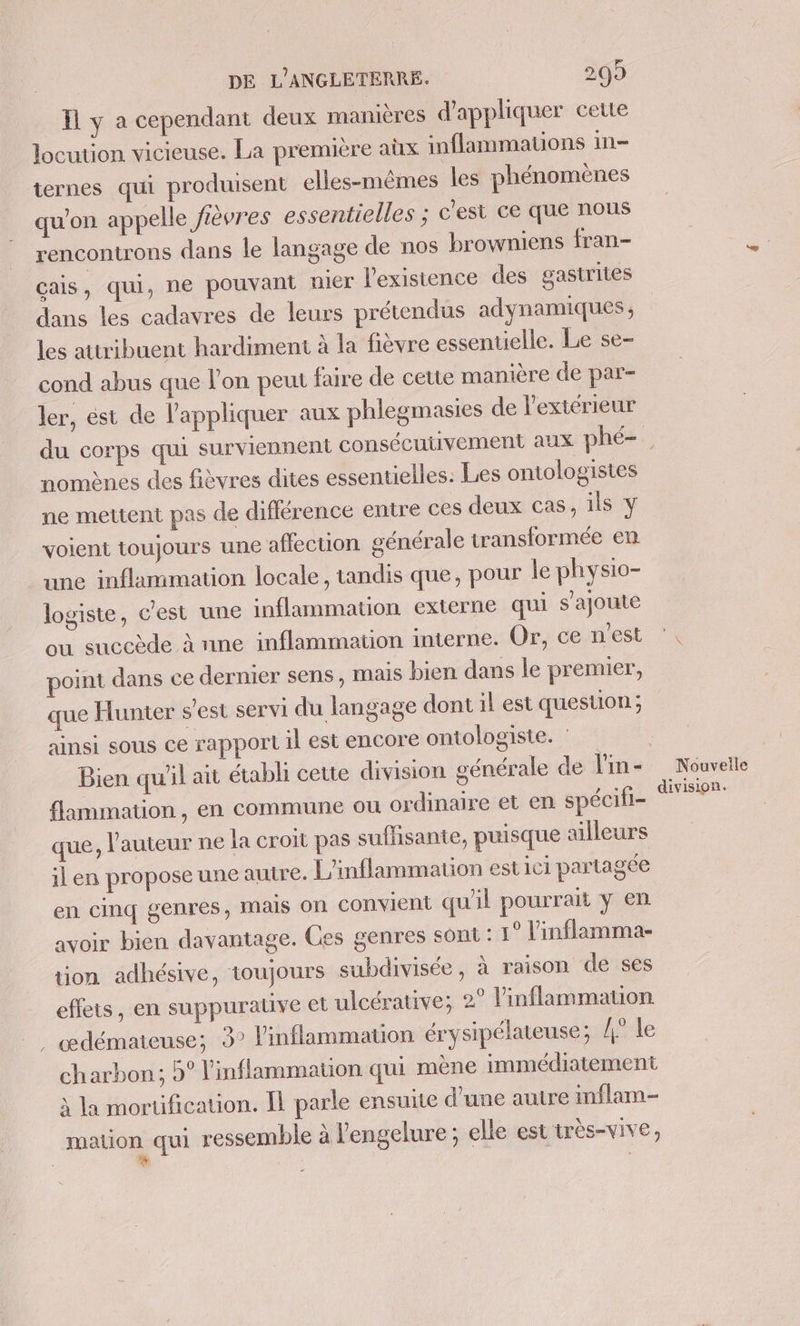 = I ya cependant deux manières d'appliquer cette locution vicieuse. La première aùx inflammations in- tiernes qui produisent elles-mêmes les phénomènes qu’on appelle fièvres essentielles ; c'est ce que nous rencontrons dans le langage de nos browniens fran- cais, qui, ne pouvant nier l'existence des gastrites dans les cadavres de leurs prétendus adynamiques, les attribuent hardiment à la fièvre essentielle. Le se- cond abus que l'on peut faire de cette manière de par- ler, est de l'appliquer aux phlegmasies de l'extérieur nomènes des fièvres dites essentielles: Les ontologistes ne mettent pas de diflérence entre ces deux cas, ils y voient toujours une aflecuon générale transformée en une inflammation locale, tandis que, pour le physio- logiste, c'est une inflammation externe qui s'ajoute où succède à nne inflammation interne. Or, ce n’est point dans ce dernier sens, mais bien dans le premier, que Hunter s’est servi du langage dont il est question ; ainsi sous ce rapport il est encore ontologiste. Bien qu'il ait étabh cette division £ flammation, en commune ou ordinaire et en spécifi- que, l'auteur ne la croit pas suflisante, puisque ailleurs il en propose une autre. L'inflammation est ici partagée en cinq genres, mais on convient qu'il pourrait y en avoir bien davantage. Ces genres sont : 1° l'inflamma- tion adhésive, toujours subdivisée, à raison de ses effets, en suppurauve et ulcérative; 2° l’inflammauon œdémateuse; 3° l’inflammation érysipélateuse; {4° le charbon; 5° l'inflammation qui mène immédiatement x la morüification. Il parle ensuite d'une autre imflam- mation qui ressemble à l'engelure ; elle est très-vive, Nouvelle division.