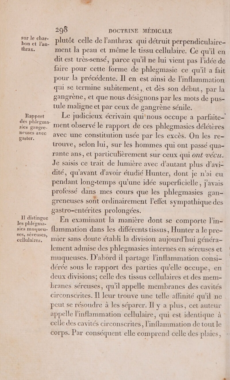 sur le char- bon et l’an- thrax, Rapport sies gangre- neuses avec gaster, II distingue les phlegma- sies muqueu- ses, séreuses, cellulaires, 12 298 DOCTRINE MÉDICALE plutôt celle de lanthrax qui détruit perpendiculaire- ment la peau et même le tissu cellulaire. Ce qu'il en dit est très-sensé, parce qu'il ne lui vient pas l'idée de faire pour cette forme de phlegmasie ce qu'il a fait pour la précédente. Il en est ainsi de l'inflammation qui se termine subitement, et dès son début, par la gangrène, et que nous désignons par les mots de pus- tule maligne et par ceux de gangrène sénile. Le judicieux écrivain qui‘ nous occupe a parfaite ment observé le rapport de ces phlegmasies délétères avec une conslitution usée par les excès. On les re- trouve, selon lui, sur les hommes qui ont passé qua- rante ans, et particulièrement sur ceux qui ont vécu. Je saisis ce trait de lumière avec d’autant plus d’avi- dité, qu'avant d’avoir étudié Hunter, dont Je n'ai eu pendant long-temps qu'une idée superficielle, j'avais professé dans mes cours que les phlegmasies gan- greneuses sont ordinairement l'effet sympathique des gastro-entérites prolongées. En examinant la manière dont se comporte l'in- flammation dans les différents üssus, Hunter à le pre- mier sans doute établi la division aujourd’hui généra- lement admise des phlegmasies internes en séreuses et muqueuses. D'abord il partage inflammation consi- dérée sous le rapport des parties qu’elle occupe, en deux divisions; celle des üssus cellulaires et des mem- branes séreuses, qu'il appelle membranes des cavités circonscrites. Î leur trouve une telle affinité qu'il ne peut se résoudre à les séparer. Il y a plus, cet auteur appelle l'inflammation cellulaire, qui est identique à - celle dés cavités circonscrites, inflammation de tout le corps. Par conséquent elle comprend celle des plaies,