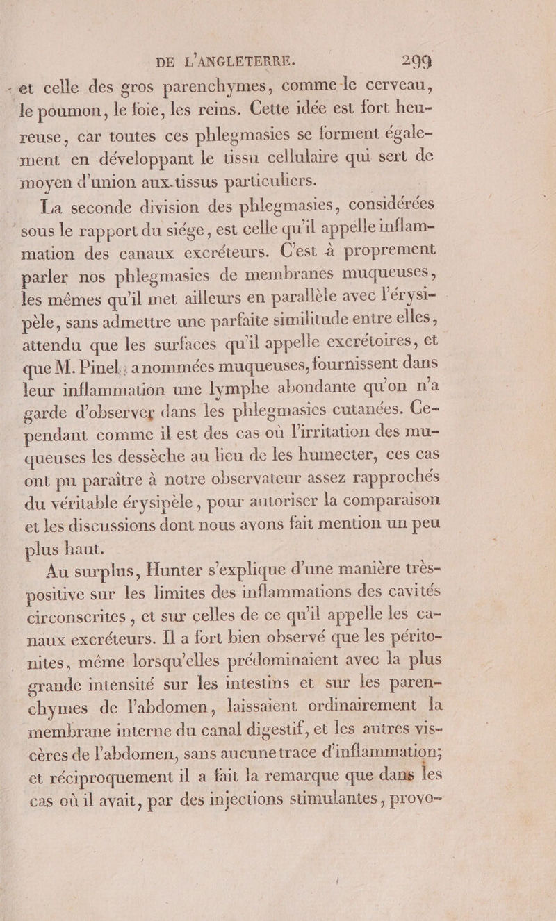 -et celle des gros parenchymes, comme le cerveau, le poumon, le foie, les reins. Cette idée est fort heu- reuse, car toutes ces phlegmasies se forment égale- ment en développant le tissu cellulaire qui sert de moyen d'union aux-tissus particuliers. | La seconde division des phlegmasies, considérées ‘sous le rapport du siége, est celle qu'il appelle inflam- mation des canaux excréteurs. C'est à proprement parler nos phlegmasies de membranes muqueuses, les mêmes qu’il met ailleurs en parallèle avec l'érysi- pèle, sans admettre une parfaite similitude entre elles, attendu que les surfaces qu'il appelle excrétoires, et que M. Pinel ; anommées muqueuses, fournissent dans leur inflammation une lymphe abondante qu'on n'a garde d'observer dans les phlegmasies cutanées. Ce- pendant comme il est des cas où l'irritauion des mu- queuses les dessèche au lieu de les humecier, ces cas ont pu paraître à notre observateur assez rapprochés du véritable érysipèle, pour autoriser la comparaison et les discussions dont nous avons fait mention un peu plus haut. Au surplus, Hunter s'explique d’une manière très- positive sur les limites des inflammations des cavités circonscrites , et sur celles de ce qu'il appelle les ca- naux excréteurs. Il a fort bien observé que les périto- nites, même lorsqu'elles prédominaient avec la plus grande intensité sur les intestins et sur les paren- chymes de l'abdomen, laissaient ordinairement la membrane interne du canal digesuf, et les autres vis- cères de l'abdomen, sans aucunetrace d'inflammation; et réciproquement il a fait la remarque que dans les cas où il avait, par des injections stüimulantes, provo-