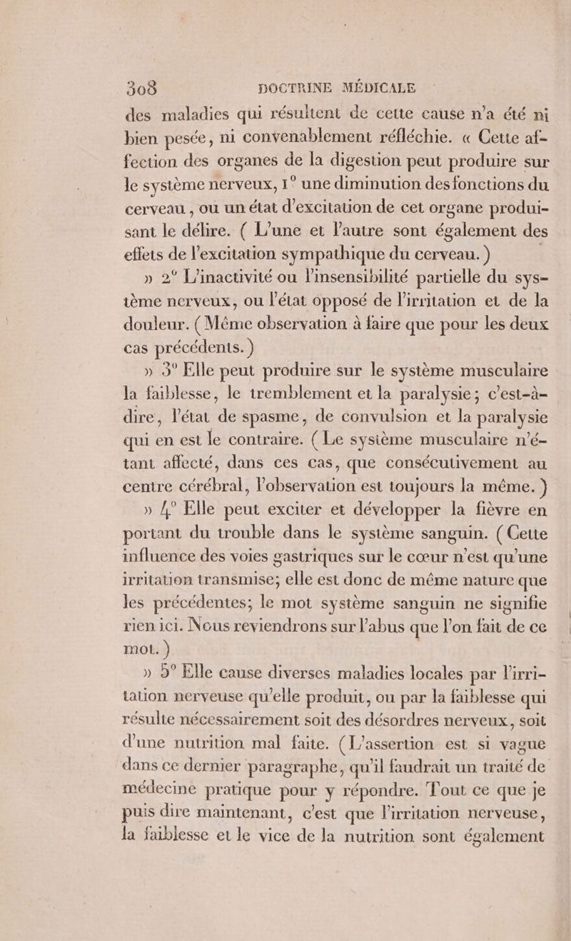 des maladies qui résultent de cette cause n’a été ni bien pesée, ni convenablement réfléchie. « Cette af- fection des organes de la digestion peut produire sur le système nerveux, 1° une diminution desfonctions du cerveau. , où un état d'excitation de cet organe produi- sant le FRE ( L'une et l’autre sont également des effets de l'excitation sympathique du cerveau. ) » 2° L'inactivité ou l’insensibilité partielle du SYS— ième nerveux, ou l’état opposé de lirritauon et de la douleur. ( Même observation à faire que pour les deux cas précédents. ) » 3° Elle peut produire sur le système musculaire la faiblesse, le tremblement et la paralysie; c’est-à- dire, l’état FR spasme, de convulsion et la ASE qui en est le contraire. ( Le sysième musculaire n’é- tant affecté, dans ces cas, que consécutivement au centre cérébral, observation est toujours la même. ) » /° Elle peut exciter et développer la fièvre en poriant du trouble dans le système sanguin. ( Cette influence des voies gastriques sur le cœur n'est qu’une irritation transmise; elle est donc de même nature que les précédentes; le mot système sanguin ne signifie rien ici. Nous reviendrons sur l'abus que l’on fait ie ce mot. ) » 9° Elle cause diverses maladies locales par lirri- tation nerveuse qu'elle produit, ou par la faiblesse qui résulte nécessairement soit des désordres nerveux, soit d'une nutrition mal faite. (L’assertion est si vague dans ce dernier paragraphe, qu'il faudrait un traité de médecine pr atique Pa y répondre. Fout ce que je puis dire maintenant, c'est que lirritation nerveuse, la faiblesse et le vice de la nutrition sont également