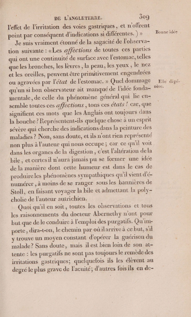 point par conséquent d'indications si différentes. ) » Je suis vraiment étonné de la sagacité de l'observa- tion suivante : «Les affections de toutes ces parties ui ont une continuité de surface avec l'estomac, telles que les bronches, les lèvres , la peau, les yeux ; le nez et les oreilles, peuvent être primutivement engendrées ou agravées par l’état de l'estomac. » Quel dommage qu'un si bon observateur ait manqué de l'idée fonda- mentale, de celle du phénomène général qui le en- semble toutes ces affections , tous ces états T car, que signifient ces mots que les Anglais ont toujours dans la bouche? Représentent-ils quelque chose à un esprit sévère qui cherche des indications dans la peiriture des maladies ? Non, sans doute, et ils n’ont rien représenté dans les organes de la digestion, c’est l'ahération de la bile , et certes il n'aura jamais pu se former une idée de la manière dont cette humeur esi dans le cas de produire les phénomènes sympathiques qu'il vient d'é- numérer , à moins de se ranger sous les bannières de Sioll, en faisant voyager la bile et admettant [a poly- cholie de l’auteur auirichien. Quoi qu’il en soit, toutes les observations et tous les raisonnements du docteur Abernethy n'ont pour but que de le conduire à l'emploi des purgatifs. Qu'im- porte, dira-t-on, le chemin par où ilarrive à ce but, sil trouve un moyen constant d'opérer la guérison du malade? Sans doute, mais ilest bien loin de son at- tente : les purgatifs ne sont pas toujours le remède des irritations gastriques; quelquefois ils les élèvent au degré le plus grave de l'acuité; d’autres foisils en de- Bonne idee Elle dége- nère,