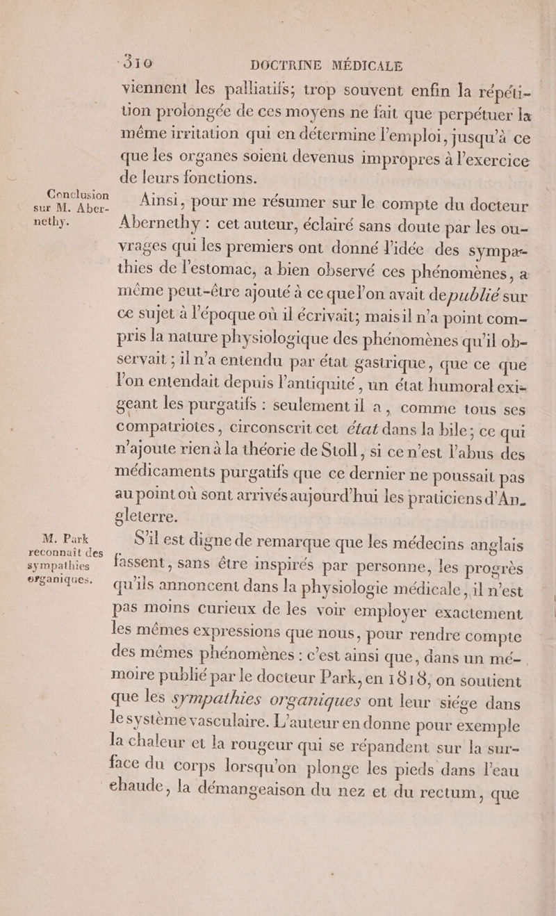 Conclusion sur M. Aber- nethy. M. Park reconnaît des sympathies organiques. viennent les palliatifs; trop souvent enfin la répéti- Uon prolongée de ces moyens ne fait que perpétuer la même irritation qui en détermine l'emploi, jusqu’à ce que les organes soient devenus impropres à l’exercice de leurs fonctions. Ainsi, pour me résumer sur le compte du docteur Abernethy : cet auteur, éclairé sans doute par les ou- vrages qui les premiers ont donné l’idée des sympa- thies de l'estomac, a bien observé ces phénomènes, a même peut-être ajouté à ce que l'on avait de publie sur ce sujet à l’époque où il écrivait; maisil n’a point com- pris la nature physiologique des phénomènes qu'il ob- servait ; il n’a entendu par état gasirique, que ce que Von entendait depuis l'antiquité , un état humoral exi- geant les purgatifs : seulement il a, comme tous ses compairioies, circonscrit cet éfat dans la bile; ce qui n'ajoute rien à la théorie de Stoll, si ce n’est l'abus des médicaments purgatifs que ce dernier ne poussail pas au point où sont arrivés aujourd’hui les praüciens d'An. gleterre. S'il est digne de remarque que les médecins anglais fassent, sans être inspirés par personne, les progrès qu'ils annoncent dans la physiologie médicale, il n’est pas moins Curieux de les voir employer exactement les mêmes expressions que nous, pour rendre compte des mêmes phénomènes : c’est ainsi que, dans un mé- moire publié par le docteur Park, en 1818, on soutient que les sympathies organiques ont leur siége dans le système vasculaire. L'auteur en donne pour exemple la chaleur et la rougeur qui se répandent sur la sur- face du corps lorsqu'on plonge les pieds dans l’eau chaude, la démangeaison du nez et du rectum, que