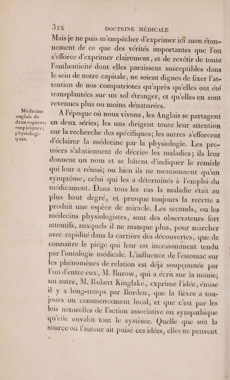 Médecins anglais de empiriques ; physiologi. ques. 312 DOCTRINE MÉDICALE Mais je ne puis m'empêcher d'exprimer ici mon éton- nement de ce que des vérités importantes que l’on s’eflorce d'exprimer clairement , et de revtir de toute lauhentcité dont elles paraissent susceptibles dans le sein de notre capitale, ne soient dignes de fixer l’at- tention de nos compatriotes qu'après qu’elles ont té transplantées sur un sol étranger, et qu'elles en sont revenues plus on moins dénaturées. À l’époque où nous vivons, les Anglais se partagent en deux séries; les uns dirigent toute leur attention sur la recherche des spécifiques; les autres s'efforcent d'éclairer la médecine par la physiologie. Les pre- miers s'abstiennent de décrire les maladies ; ils leur donnent un nom et se hâtent d'indiquer le remède qui leur à réussi; ou bien ils ne mentionnent qu'un symptôme, celui qui les a déterminés à l'emploi du médicament. Dans tous les cas la maladie était au plus haut decré, et presque toujours la recette a produit une espèce de miracle. Les seconds, ou les médecins physiologistes, sont des observateurs. fort attenuis, auxquels il ne manque plus, pour marcher avec rapidité dans la carrière des découvertes, que de connaitre le piége qui leur est incessamment tendu par l’ontologie médicale. L'influence de l'estomac sur les phénomènes de relation est déjà soupconnée par l'un d'entre eux, M. Burow, qui à écrit sur ia manie; un autre, M. Robert Kinglake, exprime l’idée, émise il ya long-tenrps par Bordeu, que la fièvre a tou- jours un commencement local, et que c’est par les lois naturelles de l'action associative ou sympathique qu'elle envahit tout le système. Quelle que soit la source où l’auteur ait puisé çes idées, elles ne peuvent {